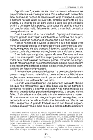 O PROBLEMA DO SER
!
O positivismo*, apesar de ser menos absoluto, não é menos
prejudicial em suas conseqüências. Por sua teoria do desconhe-
cido, suprime as noções de objetivo e de larga evolução.Ele pega
o homem na fase atual de sua vida, simples fragmento de seu
destino, e o impede de ver para diante e para trás de si; método
estéril e perigoso, feito, parece, para cegos de espírito e que se
tem proclamado, muito falsamente, como a mais bela conquista
do espírito moderno.
Esse é o estado atual da sociedade. O perigo é imenso e se
alguma grande renovação espiritualista e científica não se pro-
duzisse, o mundo acabaria na incoerência e na confusão.
Nossos homens de governo já sentem o que lhes custa viver
numa sociedade em que as bases essenciais da moral estão aba-
ladas, em que as leis são brandas, frágeis ou superficiais, em que
tudo se confunde, até mesmo a noção elementar do bem e do mal.
É verdade que as Igrejas, apesar de suas fórmulas antiqua-
das e de seu espírito contrário ao progresso, ainda agrupam ao
redor de si muitas almas sensíveis; porém, tornaram-se incapa-
zes de afastar o perigo pela impossibilidade em que se colocaram
de fornecer uma definição precisa do destino humano e do além,
apoiada em fatos comprovados.
A humanidade, cansada de dogmas** e de especulações sem
provas, mergulhou no materialismo ou na indiferença. Não há sal-
vação para o pensamento, senão por uma doutrina baseada na
experiência e no testemunho dos fatos.
De onde virá essa doutrina? Que poder nos livrará do abismo
em que nos arrastamos? Que ideal novo virá dar ao homem a
confiança no futuro e o fervor pelo bem? Nas horas trágicas da
História, quando todos pareciam desesperados, o socorro nunca
faltou. A alma humana não pode afundar inteiramente e morrer.
No momento em que as crenças do passado se esgotam, uma
concepção nova da vida e do destino, baseada na ciência dos
fatos, reaparece. A grande tradição revive sob formas engran-
decidas, mais jovens e mais belas. Ela mostra a todos um futuro
* Positivismo: doutrina filosófica do francês Augusto Comte (1798–1875) baseada na
investigação científica. Ensina que é pelo conhecimento científico (aplicação da ciên-
cia) que se resolvem os problemas sociais. Essa filosofia teve, de início, grande influência
sobre os militares, políticos e intelectuais brasileiros no século 18. A divisa “Ordem e
Progresso”, da bandeira brasileira, é um conceito da filosofia positivista. Do positivismo
deriva o que conhecemos hoje como sociologia (N.E.).
** Dogma: ensinamento, conceito ou regra formulada por dirigente religioso ou associa-
ção religiosa por meio do qual se impõem aos seus seguidores de forma autoritária e
indiscutível as regras de conduta e sua maneira de interpretar os textos sagrados (N.E.).
 