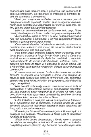 O PROBLEMA DO SER
!
conheceram esse homem reto e generoso irão reconhecê-lo
pela sua linguagem. Ele descreve as impressões sentidas de-
pois de sua morte e acrescenta:
“Senti que os laços se desfaziam pouco a pouco e que mi-
nha personalidade espiritual, meu‘eu’, ia se desligando.Vi ao meu
redor bons espíritos que esperavam por mim; foi com eles, en-
fim, que me elevei da superfície terrestre.
“Não sofri com essa desencarnação a morte do corpo físico;
meus primeiros passos foram os da criança que começa a andar.
“A luz espiritual, cheia de força e de vida, nascia em mim; a luz
não vem dos outros, e sim de nós. É um raio que sai do envoltório
fluídico e que nos penetra por inteiro.
“Quanto mais tiverdes trabalhado na verdade, no amor e na
caridade, mais essa luz será maior, até se tornar deslumbrante
para aqueles que vos são inferiores.
“Pois bem! Meus primeiros passos foram inseguros; entre-
tanto, pouco a pouco a força foi-me vindo e pedi a Deus sua
assistência e sua misericórdia. Após ter constatado o completo
desprendimento de minha individualidade, enfrentei, afinal, o
trabalho que tinha de fazer. Vi o passado de minha última vida
e me esforcei para que ela viesse com clareza das profundezas
da memória.
“O passado se encontra no fluido do homem e, conseqüen-
temente, do espírito. Seu perispírito é como uma miragem de
todas as suas ações e sua alma: se foi má a sua vida, contempla
com tristeza suas faltas, inscritas, ao que parece, nas dobras do
corpo perispiritual.
“Não tive dificuldade alguma em reconhecer minha vida tal
qual ela fora. Evidentemente, constatei que não havia sido infalí-
vel, pois quem se pode vangloriar de o ter sido na Terra? Mas
devo dizer-vos que, após essa constatação, senti-me bastante
satisfeito e feliz com meu trabalho na Terra.
“Lutei, trabalhei e sofri pela causa do Espiritismo. Essa luz,
dei-a, juntamente com a esperança, a muitos irmãos da Terra,
por meio da palavra, dos meus estudos e meus trabalhos; por
isso, volto a encontrar essa luz.
“Sou feliz por ter trabalhado em reerguer a fé, o coração e a
coragem das pessoas. Recomendo a todos esta fé inabalável
fundada no Espiritismo.
“Ainda tenho de me desenvolver, a fim de rever o passado
de minhas encarnações anteriores. É um estudo, um trabalho
completo que tenho de fazer.Vejo bem uma parte desse passado,
 