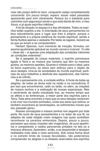 LÉON DENIS
!
mas não posso defini-lo bem, conquanto esteja completamente
consciente. Em pouco tempo, espero, essas vidas passadas
aparecerão para mim claramente. Possuo luz o bastante para
caminhar com segurança vendo o que está diante de mim, o meu
futuro, e já ajudo espíritos infelizes.”
A lei de atração no espaço é a das afinidades.Todos os espí-
ritos estão sujeitos a ela. A orientação de seus pensamentos os
leva naturalmente para o lugar que lhes é próprio, porque o
pensamento é a própria essência do mundo espiritual, sendo a
forma fluídica apenas o vestuário. Por todos os lugares, reúnem-se
os que se amam e se compreendem.
Herbert Spencer, num momento de intuição, formulou um
axioma igualmente aplicável ao mundo visível e invisível. “A vida
– disse ele – é apenas uma adaptação das condições interiores
às condições exteriores”.
Se é apegado às coisas materiais, o espírito permanece
ligado à Terra e se mistura aos homens que têm os mesmos
gostos, os mesmos apetites. Quando é voltado para o ideal, para
os bens superiores, se eleva sem esforço para o objeto de
seus desejos. Une-se às sociedades do mundo espiritual, parti-
cipa de seus trabalhos e desfruta dos espetáculos, das harmo-
nias e do infinito.
Se o pensamento cria, a vontade edifica. A fonte de todas as
alegrias, de todas as dores está na razão e na consciência. É
por isso que encontramos, cedo ou tarde, no além, as criações
de nossos sonhos e a realização de nossas esperanças. Mas
o sentimento da tarefa inacabada traz, ao mesmo tempo que
os afetos e as lembranças, a maior parte dos espíritos para a
Terra.Toda alma encontra o meio que os seus desejos reclamam
e irá viver nos mundos sonhados, unida aos seres que estima; aí
também encontrará as lamentações, os sofrimentos morais que
seu passado gerou.
Nossas concepções e nossos sonhos nos seguem por toda
parte. No surto de seus pensamentos e no ardor de sua fé, os
adeptos de cada religião criam imagens nas quais acreditam
reconhecer os paraísos entrevistos. Depois, pouco a pouco,
percebem que essas criações são imaginárias, de pura aparên-
cia e comparáveis a vastos panoramas pintados na tela ou a
imensos afrescos. Aprendem, então, a se desprender e desejam
realidades mais altas e mais sensíveis. Sob nossa forma atual
e no estreito limite de nossas faculdades, não poderíamos
compreender as alegrias e os êxtases reservados aos espíritos
 