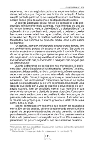 O PROBLEMA DO SER
!!
superiores, nem as angústias profundas experimentadas pelas
almas delicadas que chegaram aos limites da perfeição. A bele-
za está por toda parte; só os seus aspectos variam ao infinito, de
acordo com o grau de evolução e de depuração dos seres.
O espírito adiantado possui fontes de sensações e de per-
cepções infinitamente mais extensas, mais intensas do que as
do homem terrestre. Nele, a clarividência*, a clariaudiência**, a
ação a distância, o conhecimento do passado e do futuro coexis-
tem numa síntese indefinível, que constitui, de acordo com a
expressão de F. Myers: “o mistério central da vida”. Ao falar das
faculdades dos espíritos de situação média, esse autor assim
se exprime:
“O espírito, sem ser limitado pelo espaço e pelo tempo, tem
um conhecimento parcial do espaço e do tempo. Ele pode se
orientar, encontrar uma pessoa viva e segui-la à vontade. É capaz
de ver no presente coisas que aparecem para nós como situa-
das no passado, e outras que estão situadas no futuro. O espírito
tem conhecimento dos pensamentos e emoções dos amigos que
se referem a ele.”
Quanto à diferença de percepção nas impressões, já pode-
mos fazer uma idéia pelos sonhos chamados “emotivos”. A alma,
quando está desprendida, embora parcialmente, não somente per-
cebe, mas também sente com uma intensidade mais viva que no
estado de vigília. Cenas, imagens, quadros que, quando estamos
acordados, nos impressionam fracamente, tornam-se no sonho
causas de alta satisfação ou de vivo sofrimento. Isso nos dá uma
idéia do que pode ser a vida do espírito e seus modos de sen-
sação quando, livre do envoltório carnal, sua memória e sua
consciência recuperam a plenitude de suas vibrações. Compreen-
demos desde então como a reconstituição das lembranças do
passado pode se tornar uma fonte de tormentos. A alma traz em
si mesma seu próprio juiz, a marca gravada e infalível de suas
obras, boas ou más.
Isso foi constatado em acidentes que podiam ter causado a
morte. Em certas quedas, durante a trajetória do corpo humano
a partir de um ponto elevado acima do solo, ou então na asfixia
por submersão, a consciência superior da vítima passa em revista
toda a vida passada com uma rapidez espantosa. Ela a revê com-
pletamente em poucos segundos, nos seus mínimos detalhes.
* Clarividência: dom que possibilita às pessoas ver os espíritos e o ambiente espiritual em
que eles se encontram (N.E.).
** Clariaudiência: dom que possibilita às pessoas ouvir os espíritos (N.E.).
 