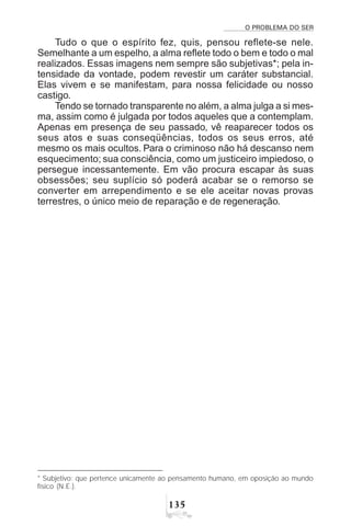 O PROBLEMA DO SER
!#
Tudo o que o espírito fez, quis, pensou reflete-se nele.
Semelhante a um espelho, a alma reflete todo o bem e todo o mal
realizados. Essas imagens nem sempre são subjetivas*; pela in-
tensidade da vontade, podem revestir um caráter substancial.
Elas vivem e se manifestam, para nossa felicidade ou nosso
castigo.
Tendo se tornado transparente no além, a alma julga a si mes-
ma, assim como é julgada por todos aqueles que a contemplam.
Apenas em presença de seu passado, vê reaparecer todos os
seus atos e suas conseqüências, todos os seus erros, até
mesmo os mais ocultos. Para o criminoso não há descanso nem
esquecimento; sua consciência, como um justiceiro impiedoso, o
persegue incessantemente. Em vão procura escapar às suas
obsessões; seu suplício só poderá acabar se o remorso se
converter em arrependimento e se ele aceitar novas provas
terrestres, o único meio de reparação e de regeneração.
* Subjetivo: que pertence unicamente ao pensamento humano, em oposição ao mundo
físico (N.E.).
 