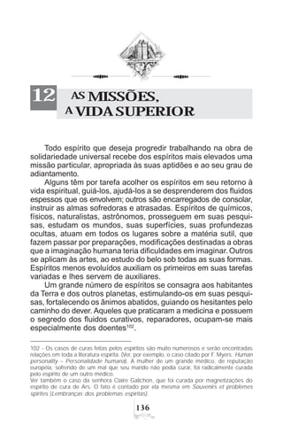 !$
AS MISSÕES,
A VIDA SUPERIOR
12
Todo espírito que deseja progredir trabalhando na obra de
solidariedade universal recebe dos espíritos mais elevados uma
missão particular, apropriada às suas aptidões e ao seu grau de
adiantamento.
Alguns têm por tarefa acolher os espíritos em seu retorno à
vida espiritual, guiá-los, ajudá-los a se desprenderem dos fluidos
espessos que os envolvem; outros são encarregados de consolar,
instruir as almas sofredoras e atrasadas. Espíritos de químicos,
físicos, naturalistas, astrônomos, prosseguem em suas pesqui-
sas, estudam os mundos, suas superfícies, suas profundezas
ocultas, atuam em todos os lugares sobre a matéria sutil, que
fazem passar por preparações, modificações destinadas a obras
que a imaginação humana teria dificuldades em imaginar. Outros
se aplicam às artes, ao estudo do belo sob todas as suas formas.
Espíritos menos evoluídos auxiliam os primeiros em suas tarefas
variadas e lhes servem de auxiliares.
Um grande número de espíritos se consagra aos habitantes
da Terra e dos outros planetas, estimulando-os em suas pesqui-
sas, fortalecendo os ânimos abatidos, guiando os hesitantes pelo
caminho do dever. Aqueles que praticaram a medicina e possuem
o segredo dos fluidos curativos, reparadores, ocupam-se mais
especialmente dos doentes102
.
102 - Os casos de curas feitas pelos espíritos são muito numerosos e serão encontradas
relações em toda a literatura espírita. (Ver, por exemplo, o caso citado por F. Myers. Human
personality – Personalidade humana). A mulher de um grande médico, de reputação
européia, sofrendo de um mal que seu marido não podia curar, foi radicalmente curada
pelo espírito de um outro médico.
Ver também o caso da senhora Claire Galichon, que foi curada por magnetizações do
espírito de cura de Ars. O fato é contado por ela mesma em Souvenirs et problèmes
spirites (Lembranças dos problemas espíritas).
 