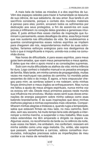 O PROBLEMA DO SER
!%
A mais bela de todas as missões é a dos espíritos de luz.
Vêm dos espaços celestes para trazer à humanidade os tesouros
de sua ciência, de sua sabedoria, de seu amor. Sua tarefa é um
sacrifício constante, porque o contato dos mundos materiais
é penoso para eles; porém, encaram todos os sofrimentos por
dedicação aos seus protegidos, a fim de assisti-los em suas
provas e infiltrarem no coração deles grandes e generosas intui-
ções. É justo atribuir-lhes esses clarões de inspiração que ilu-
minam o pensamento, esses desafogos da alma, essa força moral
que nos sustenta nas dificuldades da vida. Se soubéssemos a
quantos constrangimentos esses nobres espíritos se impõem
para chegarem até nós, responderíamos melhor às suas solici-
tações, faríamos esforços enérgicos para nos desligarmos de
tudo o que é insignificante e impuro, unindo-nos a eles na comu-
nhão divina.
Nas horas de dificuldade, é para esses espíritos, para meus
guias bem-amados, que voam meus pensamentos e meus apelos.
É deles que me vêm o apoio moral e as consolações supremas.
Subi com muita dificuldade os atalhos da vida; minha infância
foi dura. Logo conheci o trabalho manual e os pesados encargos
de família. Mais tarde, em minha carreira de propagandista, muitas
vezes me machuquei nas pedras do caminho; fui mordido pelas
serpentes do ódio e da inveja. E agora, a hora crepuscular che-
gou para mim; as sombras sobem e me rodeiam; sinto minhas
forças diminuírem e meus órgãos se enfraquecerem. Mas nunca
me faltou a ajuda de meus amigos espirituais, nunca minha voz
os evocou em vão. Desde meus primeiros passos neste mundo
sua influência me envolveu. Muitas vezes senti suas doces ema-
nações de energia passarem sobre minha cabeça como asas
batendo brandamente. É às suas inspirações que devo minhas
melhores páginas e minhas expressões mais vibrantes. Compar-
tilharam minhas alegrias e tristezas e, quando rugia a tempestade,
sabia que estavam firmes ao meu lado, no meu caminho. Sem
eles, sem seu socorro, há muito tempo teria sido obrigado a inter-
romper a minha marcha, a suspender o meu trabalho. Mas suas
mãos estendidas me têm amparado e dirigido na áspera via.
Algumas vezes, no recolhimento da tarde ou no silêncio da noite,
suas vozes me falam, me embalam, me confortam; ressoam em
minha solidão como uma vaga melodia. Ou, então, são sopros
que passam, semelhantes a carícias, sábios conselhos mur-
murados, indicações preciosas sobre as imperfeições de meu
caráter e os meios de remediá-las.
 