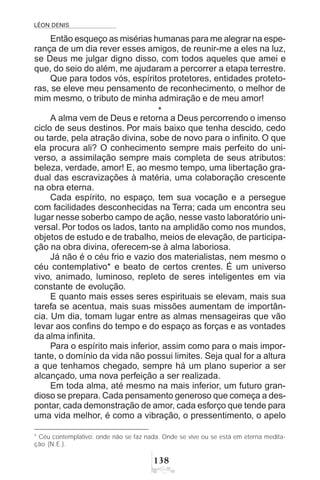 LÉON DENIS
!
Então esqueço as misérias humanas para me alegrar na espe-
rança de um dia rever esses amigos, de reunir-me a eles na luz,
se Deus me julgar digno disso, com todos aqueles que amei e
que, do seio do além, me ajudaram a percorrer a etapa terrestre.
Que para todos vós, espíritos protetores, entidades proteto-
ras, se eleve meu pensamento de reconhecimento, o melhor de
mim mesmo, o tributo de minha admiração e de meu amor!
*
A alma vem de Deus e retorna a Deus percorrendo o imenso
ciclo de seus destinos. Por mais baixo que tenha descido, cedo
ou tarde, pela atração divina, sobe de novo para o infinito. O que
ela procura ali? O conhecimento sempre mais perfeito do uni-
verso, a assimilação sempre mais completa de seus atributos:
beleza, verdade, amor! E, ao mesmo tempo, uma libertação gra-
dual das escravizações à matéria, uma colaboração crescente
na obra eterna.
Cada espírito, no espaço, tem sua vocação e a persegue
com facilidades desconhecidas na Terra; cada um encontra seu
lugar nesse soberbo campo de ação, nesse vasto laboratório uni-
versal. Por todos os lados, tanto na amplidão como nos mundos,
objetos de estudo e de trabalho, meios de elevação, de participa-
ção na obra divina, oferecem-se à alma laboriosa.
Já não é o céu frio e vazio dos materialistas, nem mesmo o
céu contemplativo* e beato de certos crentes. É um universo
vivo, animado, luminoso, repleto de seres inteligentes em via
constante de evolução.
E quanto mais esses seres espirituais se elevam, mais sua
tarefa se acentua, mais suas missões aumentam de importân-
cia. Um dia, tomam lugar entre as almas mensageiras que vão
levar aos confins do tempo e do espaço as forças e as vontades
da alma infinita.
Para o espírito mais inferior, assim como para o mais impor-
tante, o domínio da vida não possui limites. Seja qual for a altura
a que tenhamos chegado, sempre há um plano superior a ser
alcançado, uma nova perfeição a ser realizada.
Em toda alma, até mesmo na mais inferior, um futuro gran-
dioso se prepara. Cada pensamento generoso que começa a des-
pontar, cada demonstração de amor, cada esforço que tende para
uma vida melhor, é como a vibração, o pressentimento, o apelo
* Céu contemplativo: onde não se faz nada. Onde se vive ou se está em eterna medita-
ção (N.E.).
 