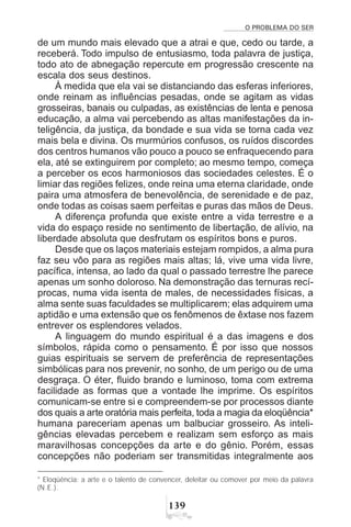 O PROBLEMA DO SER
!'
de um mundo mais elevado que a atrai e que, cedo ou tarde, a
receberá. Todo impulso de entusiasmo, toda palavra de justiça,
todo ato de abnegação repercute em progressão crescente na
escala dos seus destinos.
À medida que ela vai se distanciando das esferas inferiores,
onde reinam as influências pesadas, onde se agitam as vidas
grosseiras, banais ou culpadas, as existências de lenta e penosa
educação, a alma vai percebendo as altas manifestações da in-
teligência, da justiça, da bondade e sua vida se torna cada vez
mais bela e divina. Os murmúrios confusos, os ruídos discordes
dos centros humanos vão pouco a pouco se enfraquecendo para
ela, até se extinguirem por completo; ao mesmo tempo, começa
a perceber os ecos harmoniosos das sociedades celestes. É o
limiar das regiões felizes, onde reina uma eterna claridade, onde
paira uma atmosfera de benevolência, de serenidade e de paz,
onde todas as coisas saem perfeitas e puras das mãos de Deus.
A diferença profunda que existe entre a vida terrestre e a
vida do espaço reside no sentimento de libertação, de alívio, na
liberdade absoluta que desfrutam os espíritos bons e puros.
Desde que os laços materiais estejam rompidos, a alma pura
faz seu vôo para as regiões mais altas; lá, vive uma vida livre,
pacífica, intensa, ao lado da qual o passado terrestre lhe parece
apenas um sonho doloroso. Na demonstração das ternuras recí-
procas, numa vida isenta de males, de necessidades físicas, a
alma sente suas faculdades se multiplicarem; elas adquirem uma
aptidão e uma extensão que os fenômenos de êxtase nos fazem
entrever os esplendores velados.
A linguagem do mundo espiritual é a das imagens e dos
símbolos, rápida como o pensamento. É por isso que nossos
guias espirituais se servem de preferência de representações
simbólicas para nos prevenir, no sonho, de um perigo ou de uma
desgraça. O éter, fluido brando e luminoso, toma com extrema
facilidade as formas que a vontade lhe imprime. Os espíritos
comunicam-se entre si e compreendem-se por processos diante
dos quais a arte oratória mais perfeita, toda a magia da eloqüência*
humana pareceriam apenas um balbuciar grosseiro. As inteli-
gências elevadas percebem e realizam sem esforço as mais
maravilhosas concepções da arte e do gênio. Porém, essas
concepções não poderiam ser transmitidas integralmente aos
* Eloqüência: a arte e o talento de convencer, deleitar ou comover por meio da palavra
(N.E.).
 