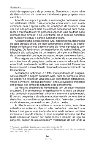 LÉON DENIS

cheio de esperança e de promessas. Saudemos o novo reino
da idéia vitoriosa da matéria e trabalhemos para preparar seus
caminhos!
A tarefa a cumprir é grande, e a educação do homem deve
ser totalmente refeita. Essa educação, como vimos, nem a uni-
versidade nem a Igreja estão em condições de fornecer, uma
vez que não possuem mais as sínteses necessárias para escla-
recer a marcha das novas gerações. Apenas uma doutrina pode
oferecer essa síntese: a do Espiritismo; ela já sobe no horizonte
do mundo intelectual e parece iluminar o futuro.
A essa filosofia, a essa ciência livre, independente, desprovida
de toda pressão oficial, de todo compromisso político, as desco-
bertas contemporâneas trazem a cada dia novas e preciosas con-
tribuições. Os fenômenos do magnetismo, da radioatividade, da
telepatia são aplicações de um mesmo princípio, manifestações
de uma mesma lei que rege, ao mesmo tempo, o ser e o universo.
Mais alguns anos de trabalho paciente, de experimentação
conscienciosa, de pesquisas contínuas e a nova educação terá
encontrado sua fórmula científica, sua base essencial. Esse acon-
tecimento será o maior fato da História desde o aparecimento do
Cristianismo.
A educação, sabemos, é o fator mais poderoso do progres-
so; ela contém a origem do futuro. Mas, para ser completa, deve
se inspirar no estudo da vida sob suas duas formas alternantes,
visível e invisível, em sua plenitude*, em sua evolução crescente
em direção aos cimos da natureza e do pensamento.
Os mestres dirigentes da humanidade têm um dever imediato
a cumprir. É o de recolocar o espiritualismo na base da educa-
ção, de trabalhar para refazer o homem interior e a saúde moral.
É preciso despertar a alma humana, adormecida por uma teoria
destrutiva, mostrar-lhe seus poderes ocultos, fazê-la ter consciên-
cia de si mesma, para realizar seu glorioso destino.
A ciência moderna analisou o mundo exterior; suas des-
cobertas no universo objetivo são profundas: isso será sua
honra e sua glória; mas ainda não sabe nada sobre o universo
invisível e o mundo interior. É esse o império ilimitado que lhe
resta conquistar. Saber por quais laços o homem se liga ao
conjunto, descer às sinuosidades** misteriosas do ser, onde a
* Plenitude: qualidade daquilo que é completo, inteiro (N.E.).
** Sinuosidade: que apresenta curvas irregulares. Nesse caso, que não se manifesta
com franqueza (N.E.).
 