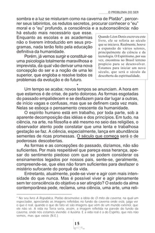 O PROBLEMA DO SER
#
sombra e a luz se misturam como na caverna de Platão*, percor-
rer seus labirintos, os redutos secretos, procurar conhecer o “eu”
moral e o “eu” profundo, a consciência e a subconsciência: não
há estudo mais necessário que esse.
Enquanto as escolas e as academias
não o tiverem introduzido em seus pro-
gramas, nada terão feito pela educação
definitiva da humanidade.
Porém, já vemos surgir e constituir-se
uma psicologia totalmente maravilhosa e
imprevista, da qual vão derivar uma nova
concepção do ser e a noção de uma lei
superior, que engloba e resolve todos os
problemas da evolução e do futuro.
*
Um tempo se acaba; novos tempos se anunciam. A hora em
que estamos é de crise, de parto doloroso. As formas esgotadas
do passado empalidecem e se desfazem para dar lugar a outras,
de início vagas e confusas, mas que se definem cada vez mais.
Nelas se esboça o pensamento crescente da humanidade.
O espírito humano está em trabalho, por toda parte, sob a
aparente decomposição das idéias e dos princípios. Em tudo, na
ciência, na arte, na filosofia e até mesmo no seio das religiões, o
observador atento pode constatar que uma lenta e trabalhosa
gestação se faz. A ciência, especialmente, lança em abundância
sementes de ricas promessas. O século que começa será o de
poderosas descobertas.
As formas e as concepções do passado, dizíamos, não são
suficientes. Por mais respeitável que pareça essa herança, ape-
sar do sentimento piedoso com que se podem considerar os
ensinamentos legados por nossos pais, sente-se, geralmente,
compreende-se, que eles não foram suficientes para desfazer o
mistério sufocante do porquê da vida.
Entretanto, atualmente, pode-se viver e agir com mais inten-
sidade do que nunca. Mas é possível viver e agir plenamente
sem ter consciência do objetivo a ser atingido? O estado da alma
contemporânea pede, reclama, uma ciência, uma arte, uma reli-
Quando Léon Denis escreveu este
livro, ele se referia ao século
que se iniciava. Realmente, houve
a expansão de vários setores,
principalmente da ciência e da
tecnologia. O Espiritismo, por sua
vez, encontrou no Brasil terreno
propício para se desenvolver.
Estamos para iniciar um novo
século, que será o século da
descoberta da espiritualidade.
* No seu livro A República, Platão desenvolve a idéia de O mito da caverna, na qual um
espectador, apreciando as imagens refletidas no fundo da caverna onde está, julga ver
o que é real, quando o que de fato vê são imagens que vêm de um mundo exterior, que
ele não vê. A vida na Terra seria, assim, a imagem refletida na parede do fundo da
caverna, onde nós estamos vivendo; é ilusória. E a vida real é a do Espírito, que nós não
vemos, mas que existe (N.E.).
 