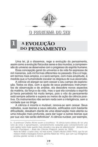 '
1 A EVOLUÇÃO
DO PENSAMENTO
O PROBLEMA DO SERO PROBLEMA DO SER
Uma lei, já o dissemos, rege a evolução do pensamento,
assim como a evolução física dos seres e dos mundos; a compreen-
são do universo se desenvolve com o progresso do espírito humano.
Essa concepção geral do universo e da vida foi expressa de
mil maneiras, sob mil formas diferentes no passado. Ela o é hoje,
em termos mais amplos, e o será sempre, com mais amplitude, à
medida que a humanidade escalar os degraus de sua ascensão.
A ciência vê alargar-se sem cessar o seu campo de explora-
ção. Todos os dias, com a ajuda de seus poderosos instrumen-
tos de observação e de análise, ela descobre novos aspectos
da matéria, da força e da vida, mas o que ela constata o espírito
já havia percebido há muito tempo, pois o vôo do pensamento
está sempre adiante e supera os meios de ação da ciência posi-
tiva. Os instrumentos não seriam nada sem a inteligência, sem a
vontade que os dirige.
A ciência é incerta e mutável, renova-se sem cessar. Seus
métodos, suas teorias e seus cálculos, edificados com bastante
dificuldade, desabam diante de uma observação mais atenta ou
uma indução mais profunda, para dar lugar a outras teorias que
por sua vez não serão definitivas6
. A ciência nuclear, por exemplo,
6 - O professor Charles Richet assim o reconhece: “A ciência nunca deixou de ser uma
série de erros e aproximações, constantemente evoluindo para constantemente cair
com rapidez tanto maior quanto mais elevado o seu grau de adiantamento” (Annales des
Sciences Psychiques – Anais das Ciências Psíquicas, janeiro de 1905).
Nota do editor: o autor citou, na nota acima, Charles Richet (1850-1935), que foi um
notável médico fisiologista francês (prêmio Nobel de 1913), que com sua inteligência
prestou grande serviço à ciência.
 