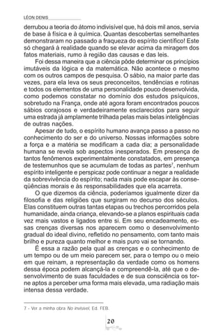 LÉON DENIS

derrubou a teoria do átomo indivisível que, há dois mil anos, servia
de base à física e à química. Quantas descobertas semelhantes
demonstraram no passado a fraqueza do espírito científico! Este
só chegará à realidade quando se elevar acima da miragem dos
fatos materiais, rumo à região das causas e das leis.
Foi dessa maneira que a ciência pôde determinar os princípios
imutáveis da lógica e da matemática. Não acontece o mesmo
com os outros campos de pesquisa. O sábio, na maior parte das
vezes, para ela leva os seus preconceitos, tendências e rotinas
e todos os elementos de uma personalidade pouco desenvolvida,
como podemos constatar no domínio dos estudos psíquicos,
sobretudo na França, onde até agora foram encontrados poucos
sábios corajosos e verdadeiramente esclarecidos para seguir
uma estrada já amplamente trilhada pelas mais belas inteligências
de outras nações.
Apesar de tudo, o espírito humano avança passo a passo no
conhecimento do ser e do universo. Nossas informações sobre
a força e a matéria se modificam a cada dia; a personalidade
humana se revela sob aspectos inesperados. Em presença de
tantos fenômenos experimentalmente constatados, em presença
de testemunhos que se acumulam de todas as partes7
, nenhum
espírito inteligente e perspicaz pode continuar a negar a realidade
da sobrevivência do espírito; nada mais pode escapar às conse-
qüências morais e às responsabilidades que ela acarreta.
O que dizemos da ciência, poderíamos igualmente dizer da
filosofia e das religiões que surgiram no decurso dos séculos.
Elas constituem outras tantas etapas ou trechos percorridos pela
humanidade, ainda criança, elevando-se a planos espirituais cada
vez mais vastos e ligados entre si. Em seu encadeamento, es-
sas crenças diversas nos aparecem como o desenvolvimento
gradual do ideal divino, refletido no pensamento, com tanto mais
brilho e pureza quanto melhor e mais puro vai se tornando.
É essa a razão pela qual as crenças e o conhecimento de
um tempo ou de um meio parecem ser, para o tempo ou o meio
em que reinam, a representação da verdade como os homens
dessa época podem alcançá-la e compreendê-la, até que o de-
senvolvimento de suas faculdades e de sua consciência os tor-
ne aptos a perceber uma forma mais elevada, uma radiação mais
intensa dessa verdade.
7 - Ver a minha obra No invisível, Ed. FEB.
 