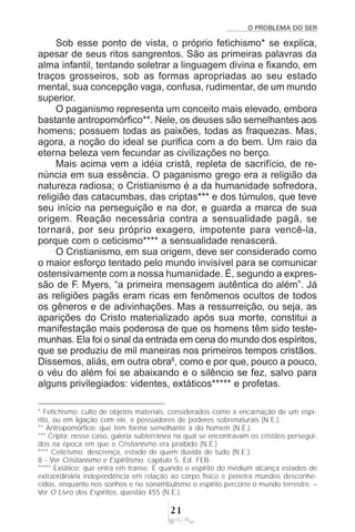 O PROBLEMA DO SER

Sob esse ponto de vista, o próprio fetichismo* se explica,
apesar de seus ritos sangrentos. São as primeiras palavras da
alma infantil, tentando soletrar a linguagem divina e fixando, em
traços grosseiros, sob as formas apropriadas ao seu estado
mental, sua concepção vaga, confusa, rudimentar, de um mundo
superior.
O paganismo representa um conceito mais elevado, embora
bastante antropomórfico**. Nele, os deuses são semelhantes aos
homens; possuem todas as paixões, todas as fraquezas. Mas,
agora, a noção do ideal se purifica com a do bem. Um raio da
eterna beleza vem fecundar as civilizações no berço.
Mais acima vem a idéia cristã, repleta de sacrifício, de re-
núncia em sua essência. O paganismo grego era a religião da
natureza radiosa; o Cristianismo é a da humanidade sofredora,
religião das catacumbas, das criptas*** e dos túmulos, que teve
seu início na perseguição e na dor, e guarda a marca de sua
origem. Reação necessária contra a sensualidade pagã, se
tornará, por seu próprio exagero, impotente para vencê-la,
porque com o ceticismo**** a sensualidade renascerá.
O Cristianismo, em sua origem, deve ser considerado como
o maior esforço tentado pelo mundo invisível para se comunicar
ostensivamente com a nossa humanidade. É, segundo a expres-
são de F. Myers, “a primeira mensagem autêntica do além”. Já
as religiões pagãs eram ricas em fenômenos ocultos de todos
os gêneros e de adivinhações. Mas a ressurreição, ou seja, as
aparições do Cristo materializado após sua morte, constitui a
manifestação mais poderosa de que os homens têm sido teste-
munhas. Ela foi o sinal da entrada em cena do mundo dos espíritos,
que se produziu de mil maneiras nos primeiros tempos cristãos.
Dissemos, aliás, em outra obra8
, como e por que, pouco a pouco,
o véu do além foi se abaixando e o silêncio se fez, salvo para
alguns privilegiados: videntes, extáticos***** e profetas.
* Fetichismo: culto de objetos materiais, considerados como a encarnação de um espí-
rito, ou em ligação com ele, e possuidores de poderes sobrenaturais (N.E.).
** Antropomórfico: que tem forma semelhante à do homem (N.E.).
*** Cripta: nesse caso, galeria subterrânea na qual se encontravam os cristãos persegui-
dos na época em que o Cristianismo era proibido (N.E.).
**** Ceticismo: descrença, estado de quem duvida de tudo (N.E.).
8 - Ver Cristianismo e Espiritismo, capítulo 5, Ed. FEB.
***** Extático: que entra em transe. É quando o espírito do médium alcança estados de
extraordinária independência em relação ao corpo físico e penetra mundos desconhe-
cidos, enquanto nos sonhos e no sonambulismo o espírito percorre o mundo terrestre. –
Ver O Livro dos Espíritos, questão 455 (N.E.).
 