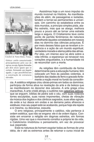 LÉON DENIS
Assistimos hoje a um novo impulso do
mundo invisível na História. As manifesta-
ções do além, de passageiras e isoladas,
tendem a tornar-se permanentes e univer-
sais. Um caminho se estabelece entre os
dois mundos, a princípio simples pista, ata-
lho estreito, mas que se alarga, melhora
pouco a pouco até se tornar uma estrada
larga e segura. O Cristianismo teve como
ponto de partida fenômenos de natureza
semelhante àqueles constatados em nossos
dias no domínio das ciências psíquicas. É
por meio desses fatos que se revelam a in-
fluência e a ação de um mundo espiritual,
verdadeira morada e eterna pátria das almas.
Por eles, um imenso azul se abre sobre a
vida infinita; a esperança vai renascer nos
corações angustiados, e a humanidade irá
se reconciliar com a morte.
*
As religiões têm contribuído de forma
determinante para a educação humana; têm
colocado um freio às paixões violentas, à
barbárie das idades do ferro e gravado forte-
mente a noção moral no fundo da consciên-
cia. A estética religiosa criou obras-primas em todos os domínios;
participou de forma ativa na revelação da arte e da beleza que
se manifestaram no decorrer dos séculos. A arte grega criou
maravilhas. A arte cristã atingiu o sublime nas catedrais góticas,
que se erguem, bíblias de pedra sob o céu, com suas notáveis
torres esculpidas, suas naves imponentes, cheias de vibração
da música dos órgãos e dos cânticos sagrados, suas altas ogivas,
de onde a luz desce em ondas e se derrama pelos afrescos e
estátuas;mas seu papel está se acabando, porque hoje ela repete
a si mesma, ou descansa, exausta.
O erro religioso, principalmente o católico, não pertence à
ordem estética, que não se engana: ele é de ordem lógica. Con-
siste em encerrar a religião em dogmas estreitos, em formas
rígidas. Uma vez que o movimento constitui a própria lei da vida,
o Catolicismo imobilizou o pensamento, em vez de provocar
sua expansão.
Está na natureza do homem esgotar todas as formas de uma
idéia, de ir até os extremos antes de retomar o curso inicial de
Catedral de Chartres, França.
Gótico: estilo caracterizado
principalmente pelo uso de
ogivas,ouseja,figurasformadas
por dois arcos iguais que se
cortam, formando um ângulo
agudo, e que possibilitavam
a construção de estruturas
elevadas.
Catedral de Notre-Dame, França.
 