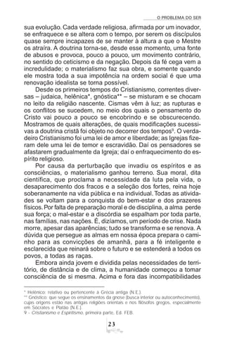 O PROBLEMA DO SER
!
sua evolução. Cada verdade religiosa, afirmada por um inovador,
se enfraquece e se altera com o tempo, por serem os discípulos
quase sempre incapazes de se manter à altura a que o Mestre
os atraíra. A doutrina torna-se, desde esse momento, uma fonte
de abusos e provoca, pouco a pouco, um movimento contrário,
no sentido do ceticismo e da negação. Depois da fé cega vem a
incredulidade; o materialismo faz sua obra, e somente quando
ele mostra toda a sua impotência na ordem social é que uma
renovação idealista se torna possível.
Desde os primeiros tempos do Cristianismo, correntes diver-
sas – judaica, helênica*, gnóstica** – se misturam e se chocam
no leito da religião nascente. Cismas vêm à luz; as rupturas e
os conflitos se sucedem, no meio dos quais o pensamento do
Cristo vai pouco a pouco se encobrindo e se obscurecendo.
Mostramos de quais alterações, de quais modificações sucessi-
vas a doutrina cristã foi objeto no decorrer dos tempos9
. O verda-
deiro Cristianismo foi uma lei de amor e liberdade; as Igrejas fize-
ram dele uma lei de temor e escravidão. Daí os pensadores se
afastarem gradualmente da Igreja; daí o enfraquecimento do es-
pírito religioso.
Por causa da perturbação que invadiu os espíritos e as
consciências, o materialismo ganhou terreno. Sua moral, dita
científica, que proclama a necessidade da luta pela vida, o
desaparecimento dos fracos e a seleção dos fortes, reina hoje
soberanamente na vida pública e na individual.Todas as ativida-
des se voltam para a conquista do bem-estar e dos prazeres
físicos.Por falta de preparação moral e de disciplina, a alma perde
sua força; o mal-estar e a discórdia se espalham por toda parte,
nas famílias, nas nações. É, dizíamos, um período de crise. Nada
morre, apesar das aparências; tudo se transforma e se renova. A
dúvida que persegue as almas em nossa época prepara o cami-
nho para as convicções de amanhã, para a fé inteligente e
esclarecida que reinará sobre o futuro e se estenderá a todos os
povos, a todas as raças.
Embora ainda jovem e dividida pelas necessidades de terri-
tório, de distância e de clima, a humanidade começou a tomar
consciência de si mesma. Acima e fora das incompatibilidades
* Helênico: relativo ou pertencente à Grécia antiga (N.E.).
** Gnóstico: que segue os ensinamentos da gnose (busca interior ou autoconhecimento),
cujas origens estão nas antigas religiões orientais e nos filósofos gregos, especialmente
em Sócrates e Platão (N.E.).
9 - Cristianismo e Espiritismo, primeira parte, Ed. FEB.
 