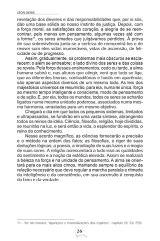 LÉON DENIS
$
revelação dos deveres e das responsabilidades que, por si sós,
dão uma base sólida ao nosso instinto de justiça. Depois, com
a força moral, as satisfações do coração, a alegria de se reen-
contrar, pelo menos em pensamento, algumas vezes até com
a forma11
, os seres amados que julgávamos perdidos. À prova
de sua sobrevivência junta-se a certeza de reencontrá-los e de
reviver com eles vidas inumeráveis, vidas de ascensão, de feli-
cidade ou de progresso.
Assim, gradualmente, os problemas mais obscuros se escla-
recem; o além se entreabre; o lado divino dos seres e das coisas
se revela. Pela força desses ensinamentos, cedo ou tarde, a alma
humana subirá e, nas alturas que atingir, verá que tudo se liga,
que as diferentes teorias, contraditórias e hostis em aparência,
são apenas aspectos diversos de um mesmo todo. As leis dos
majestosos universos se resumirão, para ela, numa lei única, força
ao mesmo tempo inteligente e consciente, modo de pensamento
e de ação. E, por ela, todos os mundos, todos os seres se acharão
ligados numa mesma unidade poderosa, associados numa mes-
ma harmonia, arrastados para um mesmo objetivo.
Chegará o dia em que todos os pequenos sistemas, limitados
e ultrapassados, se fundirão em uma vasta síntese, abrangendo
todos os reinos da idéia. Ciência, filosofia, religião, hoje divididas,
se reunirão na luz, e será então a vida, o esplendor do espírito, o
reino do conhecimento.
Nesse acordo magnífico, as ciências fornecerão a precisão
e o método na ordem dos fatos; as filosofias, o rigor de suas
deduções lógicas; a poesia, a irradiação de suas luzes e a magia
de suas cores. A religião acrescentará a tudo isso as qualidades
do sentimento e a noção da estética elevada. Assim se realizará
a beleza na força e na unidade do pensamento. A alma se orien-
tará para os mais altos cimos, mantendo sempre o equilíbrio de
relação necessário que deve regular a marcha paralela e ritmada
da inteligência e da consciência, em sua ascensão à conquista
do bem e da verdade.
11 - Ver No invisível, “Aparições e materializações dos espíritos”, capítulo 20, Ed. FEB.
 