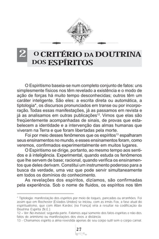 %
O CRITÉRIO DA DOUTRINA
DOS ESPÍRITOS
2
O Espiritismo baseia-se num completo conjunto de fatos: uns
simplesmente físicos nos têm revelado a existência e o modo de
ação de forças há muito tempo desconhecidas; outros têm um
caráter inteligente. São eles: a escrita direta ou automática, a
tiptologia*, os discursos pronunciados em transe ou por incorpo-
ração. Todas essas manifestações, já as passamos em revista e
já as analisamos em outras publicações12
. Vimos que elas são
freqüentemente acompanhadas de sinais, de provas que esta-
belecem a identidade e a intervenção das almas humanas que
viveram na Terra e que foram libertadas pela morte.
Foi por meio desses fenômenos que os espíritos13
espalharam
seus ensinamentos no mundo, e esses ensinamentos foram, como
veremos, confirmados experimentalmente em muitos lugares.
O Espiritismo se dirige, portanto, ao mesmo tempo aos senti-
dos e à inteligência. Experimental, quando estuda os fenômenos
que lhe servem de base; racional, quando verifica os ensinamen-
tos que deles derivam. Constitui um instrumento poderoso para a
busca da verdade, uma vez que pode servir simultaneamente
em todos os domínios do conhecimento.
As revelações dos espíritos, dizíamos, são confirmadas
pela experiência. Sob o nome de fluidos, os espíritos nos têm
* Tiptologia: manifestação dos espíritos por meio de toques, pancadas ou arranhões. Foi
assim que em Rochester (Estados Unidos) se iniciou, com as irmãs Fox, a fase atual do
espiritualismo, que com Allan Kardec (na França) viria a resultar na codificação da
Doutrina Espírita (N.E.).
12 – Ver No invisível, segunda parte. Falamos aqui somente dos fatos espíritas e não dos
fatos de animismo ou manifestações dos vivos a distância.
13 - Chamamos espírito a alma revestida apenas de seu corpo sutil sem o corpo carnal.
 