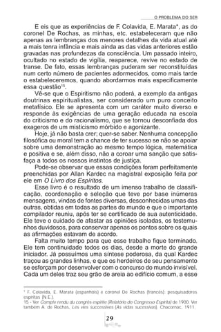 O PROBLEMA DO SER
'
E eis que as experiências de F. Colavida, E. Marata*, as do
coronel De Rochas, as minhas, etc. estabeleceram que não
apenas as lembranças dos menores detalhes da vida atual até
a mais tenra infância e mais ainda as das vidas anteriores estão
gravadas nas profundezas da consciência. Um passado inteiro,
ocultado no estado de vigília, reaparece, revive no estado de
transe. De fato, essas lembranças puderam ser reconstituídas
num certo número de pacientes adormecidos, como mais tarde
o estabeleceremos, quando abordarmos mais especificamente
essa questão15
.
Vê-se que o Espiritismo não poderá, a exemplo da antigas
doutrinas espiritualistas, ser considerado um puro conceito
metafísico. Ele se apresenta com um caráter muito diverso e
responde às exigências de uma geração educada na escola
do criticismo e do racionalismo, que se tornou desconfiada dos
exageros de um misticismo mórbido e agonizante.
Hoje, já não basta crer; quer-se saber. Nenhuma concepção
filosófica ou moral tem a chance de ter sucesso se não se apoiar
sobre uma demonstração ao mesmo tempo lógica, matemática
e positiva e se, além disso, não a coroar uma sanção que satis-
faça a todos os nossos instintos de justiça.
Pode-se observar que essas condições foram perfeitamente
preenchidas por Allan Kardec na magistral exposição feita por
ele em O Livro dos Espíritos.
Esse livro é o resultado de um imenso trabalho de classifi-
cação, coordenação e seleção que teve por base inúmeras
mensagens, vindas de fontes diversas, desconhecidas umas das
outras, obtidas em todas as partes do mundo e que o importante
compilador reuniu, após ter se certificado de sua autenticidade.
Ele teve o cuidado de afastar as opiniões isoladas, os testemu-
nhos duvidosos, para conservar apenas os pontos sobre os quais
as afirmações estavam de acordo.
Falta muito tempo para que esse trabalho fique terminado.
Ele tem continuidade todos os dias, desde a morte do grande
iniciador. Já possuímos uma síntese poderosa, da qual Kardec
traçou as grandes linhas, e que os herdeiros de seu pensamento
se esforçam por desenvolver com o concurso do mundo invisível.
Cada um deles traz seu grão de areia ao edifício comum, a esse
* F. Colavida, E. Marata (espanhóis) e coronel De Rochas (francês): pesquisadores
espíritas (N.E.).
15 - Ver Compte rendu du congrès espirite (Relatório do Congresso Espírita) de 1900. Ver
também A. de Rochas, Les vies successives (As vidas sucessivas). Chacornac, 1911.
 