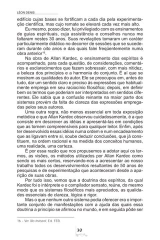 LÉON DENIS
!
edifício cujas bases se fortificam a cada dia pela experimenta-
ção científica, mas cujo remate se elevará cada vez mais alto.
Eu mesmo, posso dizer, fui privilegiado com os ensinamentos
de guias espirituais, cuja assistência e conselhos nunca me
faltaram nestes 30 anos. Suas revelações tomaram um caráter
particularmente didático no decorrer de sessões que se sucede-
ram durante oito anos e das quais falei freqüentemente numa
obra anterior16
.
Na obra de Allan Kardec, o ensinamento dos espíritos é
acompanhado, para cada questão, de considerações, comentá-
rios e esclarecimentos que fazem sobressair, com mais nitidez,
a beleza dos princípios e a harmonia do conjunto. É aí que se
mostram as qualidades do autor. Ele se preocupou em, antes de
tudo, dar um sentido claro e preciso às expressões que habitual-
mente emprega em seu raciocínio filosófico; depois, em definir
bem os termos que poderiam ser interpretados em sentidos dife-
rentes. Ele sabia que a confusão reinante na maior parte dos
sistemas provém da falta de clareza das expressões emprega-
das pelos seus autores.
Uma outra regra, não menos essencial em toda exposição
metódica e que Allan Kardec observou cuidadosamente, é a que
consiste em descrever as idéias e apresentá-las em condições
que as tornem compreensíveis para qualquer leitor. Enfim, após
ter desenvolvido essas idéias numa ordem e num encadeamento
que as ligavam entre si, soube deduzir conclusões, que já cons-
tituem, na ordem racional e na medida dos conceitos humanos,
uma realidade, uma certeza.
É por essa razão que nos propusemos a adotar aqui os ter-
mos, as visões, os métodos utilizados por Allan Kardec como
sendo os mais certos, reservando-nos a acrescentar ao nosso
trabalho todos os desenvolvimentos resultantes de 50 anos de
pesquisas e de experimentação que aconteceram desde a apa-
rição de suas obras.
Por tudo isso, vemos que a doutrina dos espíritos, da qual
Kardec foi o intérprete e o compilador sensato, reúne, do mesmo
modo que os sistemas filosóficos mais apreciados, as qualida-
des essenciais de clareza, lógica e rigor.
Mas o que nenhum outro sistema podia oferecer era o impor-
tante conjunto de manifestações com a ajuda das quais essa
doutrina a princípio se afirmou no mundo, e em seguida pôde ser
16 - Ver No invisível, Ed. FEB.
 