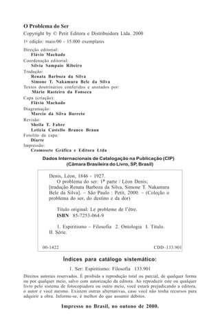 O Problema do Ser
Copyright by © Petit Editora e Distribuidora Ltda. 2000
1a
- edição: maio/00 - 15.000 exemplares
Direção editorial:
Flávio Machado
Coordenação editorial:
Sílvia Sampaio Ribeiro
Tradução:
Renata Barboza da Silva
Simone T. Nakamura Bele da Silva
Textos doutrinários conferidos e anotados por:
Mário Rasteiro da Fonseca
Capa (criação):
Flávio Machado
Diagramação:
Marcio da Silva Barreto
Revisão:
Sheila T. Fabre
Leticia Castello Branco Braun
Fotolito da capa:
Diarte
Impressão:
Cromosete Gráfica e Editora Ltda
Índices para catálogo sistemático:
1. Ser: Espiritismo: Filosofia 133.901
Direitos autorais reservados. É proibida a reprodução total ou parcial, de qualquer forma
ou por qualquer meio, salvo com autorização da editora. Ao reproduzir este ou qualquer
livro pelo sistema de fotocopiadora ou outro meio, você estará prejudicando a editora,
o autor e você mesmo. Existem outras alternativas, caso você não tenha recursos para
adquirir a obra. Informe-se, é melhor do que assumir débitos.
Impresso no Brasil, no outono de 2000.
Dados Internacionais de Catalogação na Publicação (CIP)
(Câmara Brasileira do Livro, SP, Brasil)
Denis, Léon, 1846 - 1927.
O problema do ser: 1ª parte / Léon Denis;
[tradução Renata Barboza da Silva, Simone T. Nakamura
Bele da Silva]. – São Paulo : Petit, 2000. – (Coleção o
problema do ser, do destino e da dor)
Título original: Le probleme de l’être.
ISBN 85-7253-064-9
1. Espiritismo – Filosofia 2. Ontologia I. Título.
II. Série.
00-1422 CDD–133.901
 