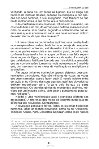 O PROBLEMA DO SER
!
verificada, a cada dia, em todos os lugares. Ela se dirige aos
homens de todas as classes, de todas as condições, e não ape-
nas aos seus sentidos, à sua inteligência, mas também ao que
há de melhor neles, à sua razão, à sua consciência.
Não constituem essas potências, íntimas em sua união, um
critério do bem e do mal, do verdadeiro e do falso, mais ou menos
claro ou velado, sem dúvida, segundo o adiantamento das al-
mas, mas que se encontra em cada uma delas como um reflexo
da razão eterna, da qual elas emanam?
*
Há duas coisas na doutrina dos espíritos: uma revelação do
mundo espiritual e uma descoberta humana;ou seja:de uma parte,
um ensinamento universal, extraterrestre, idêntico a si mesmo
em suas partes essenciais e seu sentido geral; de outra, uma
confirmação pessoal e humana, que continua a ser feita segun-
do as regras da lógica, da experiência e da razão. A convicção
que daí deriva se fortifica e fica cada vez mais definida, à medida
que as comunicações tornam-se mais numerosas e à medida
que, por isso mesmo, os meios de verificação se multiplicam e
se ampliam.
Até agora tínhamos conhecido apenas sistemas pessoais,
revelações particulares. Hoje são milhares de vozes, as vozes
dos desencarnados, que se fazem ouvir. O mundo invisível entra
em ação e, no número dos seus agentes, espíritos elevados se
deixam reconhecer pela força e pela beleza de seus
ensinamentos. Os grandes gênios do mundo dos espíritos, mo-
vidos por um impulso divino, vêm guiar o pensamento para cu-
mes radiosos17
.
Não há aí uma manifestação vasta e grandiosa diferente das
do passado? A diferença dos meios só encontra outra igual na
diferença dos resultados. Comparemos:
A revelação pessoal é falível. Todos os sistemas filosóficos
humanos, todas as teorias individuais, como as de Aristóteles,
Tomás de Aquino, Kant, Descartes, Spinoza*, como as de nossos
17 - Ver as comunicações publicadas por Allan Kardec em O Livro dos Espíritos e em O
Céu e o Inferno; Ensinos espiritualistas, obtidos por Stainton Moses. Indicamos também
Le problème de l’au-delà – Conseils des invisibles (O problema do além – Conselhos dos
invisíveis), coleção de mensagens publicadas pelo general Amade. Paris, Leymarie, 1902.
Sur le chemin... (No caminho...), de Albert Pauchard, e La vie continue de l’ame (A vida
contínua da alma), de A. Naschitz-Rousseau, coleções de mensagens de grande interes-
se (Paris, Edições Jean Meyer, 1922).
* Aristóteles, Tomás de Aquino, Kant, Descartes, Spinoza: filósofos de grande destaque (N.E.).
 
