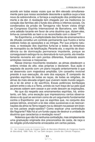 O PROBLEMA DO SER
!!
acordo em todas essas vozes que se têm elevado simultanea-
mente para que nossa sociedade descrente e apática ouça a boa
nova da sobrevivência, e forneça a explicação dos problemas da
morte e da dor. A revelação tem chegado por via mediúnica no
coração das famílias até o fundo dos antros e infernos sociais. Os
condenados da prisão de Tarragona não foram vistos dirigir
ao Congresso Espírita Internacional de Barcelona, em 1888,
uma adesão tocante em favor de uma doutrina que, diziam eles,
tinha-os convertido ao bem e os reconciliado com o dever19
?!
No Espiritismo, a multiplicidade das fontes de ensinamento e
de difusão constitui um controle permanente que frustra e torna
estéreis todas as oposições e as intrigas. Por sua própria natu-
reza, a revelação dos espíritos furta-se a todas as tentativas
de monopólio ou de falsificação. Perante ela, o espírito de dissi-
dência ou de dominação permanece impotente, porque se
conseguissem extingui-la ou desnaturá-la num ponto, ela imedia-
tamente reviveria em cem pontos diferentes, frustrando assim
ambições nocivas e traiçoeiras.
Nesse imenso movimento revelador, as almas obedecem a
ordens vindas do alto; elas próprias o declaram. Sua ação é
regulada de acordo com um plano traçado anteriormente e que
se desenrola com majestosa amplidão. Um conselho invisível
preside à sua execução, do seio dos espaços. É composto de
grandes espíritos de todas as raças, de todas as religiões, de
almas da mais elevada origem que viveram neste mundo seguin-
do a lei de amor e de sacrifício. Essas potências benfazejas
pairam entre o céu e a Terra, unindo-os num traço de luz pelo qual
as preces sobem sem cessar e por onde descem as inspirações.
No que diz respeito aos ensinamentos espíritas, há, entre-
tanto, um fato, uma exceção que impressionou certos observa-
dores e do qual se serviram como de um argumento fundamental
contra o Espiritismo: por que os espíritos que, no conjunto dos
países latinos, ensinam a lei das vidas sucessivas e as reencar-
nações da alma naTerra negam-na ou deixam-na passar em bran-
co nos países anglo-saxões? Como explicar uma contradição
tão flagrante? Não há aí um fundo capaz de destruir a unidade de
doutrina que caracteriza a revelação nova?
Notemos que não há nenhuma contradição, mas simplesmente
uma graduação originada dos preconceitos de casta, de raça e
de religião profundamente enraizados em certos países.
19 - Ver Compte rendu du Congrès Spirite de Barcelona (Relatório do Congresso Espírita
de Barcelona), 1888. Paris, 42, rua Saint-Jacques, Livraria das Ciências Psíquicas.
 