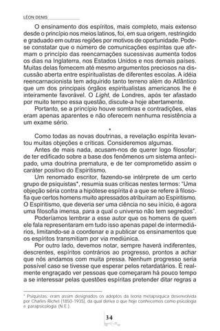 LÉON DENIS
!
O ensinamento dos espíritos, mais completo, mais extenso
desde o princípio nos meios latinos, foi, em sua origem, restringido
e graduado em outras regiões por motivos de oportunidade.Pode-
se constatar que o número de comunicações espíritas que afir-
mam o princípio das reencarnações sucessivas aumenta todos
os dias na Inglaterra, nos Estados Unidos e nos demais países.
Muitas delas fornecem até mesmo argumentos preciosos na dis-
cussão aberta entre espiritualistas de diferentes escolas. A idéia
reencarnacionista tem adquirido tanto terreno além do Atlântico
que um dos principais órgãos espiritualistas americanos lhe é
inteiramente favorável. O Light, de Londres, após ter afastado
por muito tempo essa questão, discute-a hoje abertamente.
Portanto, se a princípio houve sombras e contradições, elas
eram apenas aparentes e não oferecem nenhuma resistência a
um exame sério.
*
Como todas as novas doutrinas, a revelação espírita levan-
tou muitas objeções e críticas. Consideremos algumas.
Antes de mais nada, acusam-nos de querer logo filosofar;
de ter edificado sobre a base dos fenômenos um sistema anteci-
pado, uma doutrina prematura, e de ter comprometido assim o
caráter positivo do Espiritismo.
Um renomado escritor, fazendo-se intérprete de um certo
grupo de psiquistas*, resumia suas críticas nestes termos: “Uma
objeção séria contra a hipótese espírita é a que se refere à filoso-
fia que certos homens muito apressados atribuíram ao Espiritismo.
O Espiritismo, que deveria ser uma ciência no seu início, é agora
uma filosofia imensa, para a qual o universo não tem segredos”.
Poderíamos lembrar a esse autor que os homens de quem
ele fala representaram em tudo isso apenas papel de intermediá-
rios, limitando-se a coordenar e a publicar os ensinamentos que
os espíritos transmitiam por via mediúnica.
Por outro lado, devemos notar, sempre haverá indiferentes,
descrentes, espíritos contrários ao progresso, prontos a achar
que nós andamos com muita pressa. Nenhum progresso seria
possível caso se tivesse que esperar pelos retardatários. É real-
mente engraçado ver pessoas que começaram há pouco tempo
a se interessar pelas questões espíritas pretender ditar regras a
* Psiquistas: eram assim designados os adeptos da teoria metapsíquica desenvolvida
por Charles Richet (1850-1935), da qual deriva o que hoje conhecemos como psicologia
e parapsicologia (N.E.).
 