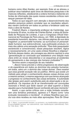 O PROBLEMA DO SER
!#
homens como Allan Kardec, por exemplo. Este só se atreveu a
publicar seus trabalhos após anos de laboriosas pesquisas e de
maduras reflexões, obedecendo a ordens formais e bebendo em
fontes de informação das quais nossos excelentes críticos nem
sequer parecem ter idéia.
Todos os que seguem com atenção o desenvolvimento dos
estudos psíquicos podem constatar que os resultados adquiri-
dos vieram confirmar em todos os pontos e fortalecer cada vez
mais a obra de Kardec.
Friedrich Myers, o importante professor de Cambridge, que
foi durante 20 anos, no dizer de Charles Richet, a alma da Socie-
dade de Pesquisa de Londres, e que o Congresso Oficial Inter-
nacional de Psicologia de Paris elevou, em 1900, à dignidade de
presidente honorário, declarou, nas últimas páginas de sua obra
magistral La personnalité humaine; sa survivance (A personali-
dade humana; sua sobrevivência), cuja publicação produziu no
meio dos sábios uma sensação profunda: “Para todo pesquisador
esclarecido e consciencioso, essas pesquisas resultam, lógica
e necessariamente, em uma vasta síntese filosófica e religiosa”.
Partindo desses dados, ele consagra seu décimo capítulo a uma
“generalização ou conclusão que estabelece uma relação mais
clara entre as novas descobertas e os esquemas já existentes
do pensamento e das crenças dos homens civilizados”20
.
Termina assim a exposição de seu trabalho:
“...Bacon havia previsto a vitória progressiva da observação
e da experiência em todos os domínios dos estudos humanos;
em todos, salvo um: o domínio das ‘coisas divinas’. Devo mostrar
que essa grande exceção não se justifica. Afirmo que existe um
método para atingir o conhecimento dessas coisas divinas com
a mesma certeza, a mesma segurança com que temos alcançado
o progresso no conhecimento das coisas terrestres. A autoridade
das Igrejas será assim substituída pela da observação e da ex-
periência. Os impulsos da fé se transformarão em convicções
racionais e firmes que farão nascer um ideal superior a todos
aqueles que a humanidade houver conhecido até esse momento.”
Assim, o que certos críticos com a visão limitada conside-
ram uma tentativa prematura, aparece a F. Myers como “uma
evolução necessária e inevitável”. A síntese filosófica que con-
clui sua obra recebeu as mais altas aprovações. Para Sir Oliver
20 - F. Myers. La personnalité humaine; sa survivance, ses manifestations supranormales.
(A personalidade humana; sua sobrevivência, suas manifestações sobrenaturais). Paris:
Ed. Félix Alcan, 1905.
 