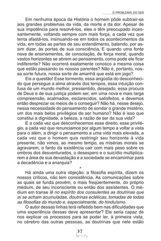 O PROBLEMA DO SER
!%
Em nenhuma época da História o homem pôde subtrair-se
aos grandes problemas da vida, da morte e da dor. Apesar de
sua impotência para resolvê-los, eles o têm preocupado inces-
santemente, voltando sempre com mais força, a cada vez que
tenta afastá-los, insinuando-se em todos os acontecimentos da
vida, em todas as partes de seu entendimento, batendo, por as-
sim dizer, às portas de sua consciência. E quando uma fonte
nova de ensinamentos, de consolação, de força moral, quando
vastos horizontes se abrem ao pensamento, como pode ele ficar
indiferente? Não ocorrerá exatamente conosco a mesma coisa
que estão passando os nossos parentes? Não é, portanto, nos-
sa sorte futura, nossa sorte de amanhã que está em jogo?
Eis a questão! Esse tormento, essa angústia do desconheci-
do que persegue a alma através dos tempos, essa intuição con-
fusa de um mundo melhor, pressentido, desejado, essa procura
de Deus e de sua justiça podem ser, em uma nova e mais larga
compreensão, acalmados, esclarecidos, satisfeitos, e devemos
então desprezar os meios de o conseguir? Não há, nesse desejo,
nessa necessidade do pensamento de sondar o grande mistério,
um dos mais belos privilégios do ser humano? Não é isso que
constitui a dignidade, a beleza, a razão de ser da sua vida?
E a cada vez que desconhecemos esse direito, esse privilé-
gio, a cada vez que renunciamos por algum tempo a voltar a vista
para o além, a dirigir o pensamento a uma vida mais elevada, a
cada vez que o homem quis restringir seu horizonte à vida
presente, não vimos, ao mesmo tempo, as misérias morais se
agravarem, o fardo da existência cair com mais peso sobre os
ombros dos desventurados, o desespero e o suicídio multiplica-
rem a área de sua devastação e a sociedade se encaminhar para
a decadência e a anarquia?
*
Há ainda uma outra objeção: a filosofia espírita, dizem os
nossos críticos, não tem consistência. As comunicações sobre
as quais se funda provêm, o mais freqüentemente, do próprio
médium, de seu inconsciente ou então dos assistentes. O mé-
dium em transe lê no espírito dos consulentes as doutrinas que
aí se acham acumuladas, doutrinas ecléticas, tomadas de todas
as filosofias do mundo e, especialmente, do hinduísmo.
O autor dessas linhas terá refletido bem nas dificuldades que
uma experiência dessas deve apresentar? Ele seria capaz de
nos explicar os processos para se poder ler, à primeira vista,
no cérebro das outras pessoas, as doutrinas que nele estão
 