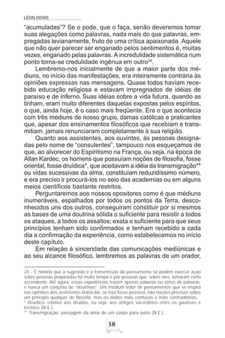 LÉON DENIS
!
“acumuladas”? Se o pode, que o faça, senão deveremos tomar
suas alegações como palavras, nada mais do que palavras, em-
pregadas levianamente, fruto de uma crítica apaixonada. Aquele
que não quer parecer ser enganado pelos sentimentos é, muitas
vezes, enganado pelas palavras. A incredulidade sistemática num
ponto torna-se credulidade ingênua em outro24
.
Lembremo-nos inicialmente de que a maior parte dos mé-
diuns, no início das manifestações, era inteiramente contrária às
opiniões expressas nas mensagens. Quase todos haviam rece-
bido educação religiosa e estavam impregnados de idéias de
paraíso e de inferno. Suas idéias sobre a vida futura, quando as
tinham, eram muito diferentes daquelas expostas pelos espíritos,
o que, ainda hoje, é o caso mais freqüente. Era o que acontecia
com três médiuns de nosso grupo, damas católicas e praticantes
que, apesar dos ensinamentos filosóficos que recebiam e trans-
mitiam, jamais renunciaram completamente à sua religião.
Quanto aos assistentes, aos ouvintes, às pessoas designa-
das pelo nome de “consulentes”, tampouco nos esqueçamos de
que, ao alvorecer do Espiritismo na França, ou seja, na época de
Allan Kardec, os homens que possuíam noções de filosofia, fosse
oriental, fosse druídica*, que aceitavam a idéia da transmigração**
ou vidas sucessivas da alma, constituíam reduzidíssimo número,
e era preciso ir procurá-los no seio das academias ou em alguns
meios científicos bastante restritos.
Perguntaremos aos nossos opositores como é que médiuns
inumeráveis, espalhados por todos os pontos da Terra, desco-
nhecidos uns dos outros, conseguiram constituir por si mesmos
as bases de uma doutrina sólida o suficiente para resistir a todos
os ataques, a todos os assaltos; exata o suficiente para que seus
princípios tenham sido confirmados e tenham recebido a cada
dia a confirmação da experiência, como estabelecemos no início
deste capítulo.
Em relação à sinceridade das comunicações mediúnicas e
ao seu alcance filosófico, lembremos as palavras de um orador,
24 - É notório que a sugestão e a transmissão do pensamento só podem exercer ação
sobre pessoas preparadas há muito tempo e por pessoas que, sobre eles, tomaram certo
ascendente. Até agora, essas experiências trazem apenas palavras ou séries de palavras,
e nunca um conjunto de “doutrinas”. Um médium ledor de pensamentos que se inspira
nas opiniões dos assistentes tiraria daí, se isso fosse possível, não noções precisas sobre
um princípio qualquer de filosofia, mas os dados mais confusos e mais contraditórios.
* Druídico: relativo aos druidas, ou seja, aos antigos sacerdotes entre os gauleses e
bretões (N.E.).
** Transmigração: passagem da alma de um corpo para outro (N.E.).
 