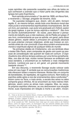 O PROBLEMA DO SER
!'
cujas opiniões não parecerão suspeitas aos olhos de todos os
que conhecem a aversão que a maior parte dos dirigentes das
Igrejas tem pelo Espiritismo.
Num sermão pronunciado a 7 de abril de 1899, em NovaYork,
o reverendo J. Savage, pregador de renome, dizia:
“As supostas bobagens que, dizem, vêm do além, formam
legião. E, ao mesmo tempo, existe toda uma literatura moral das
mais puras e ensinamentos espiritualistas incomparáveis. Sei de
um livro, por exemplo, cujo autor era graduado em Oxford, pastor
da igreja inglesa, e que se tornou espírita e médium 25
. Seu livro
foi escrito automaticamente*. Às vezes, para desviar o pensa-
mento do trabalho que a mão realizava, ele lia Platão em grego.E
seu livro, contrariamente ao que se admite, em geral, para obras
desse gênero, expõe idéias e princípios em oposição absoluta
às suas próprias crenças religiosas, ainda que tivesse se con-
vertido antes de o ter concluído.Essa obra contém ensinamentos
morais e espirituais dignos de qualquer bíblia do mundo.
“As primeiras idades do Cristianismo, vós vos lembrais disso
e lestes São Paulo, eram compostas de gente com quem as pes-
soas de consideração não queriam ter nada em comum. O espi-
ritualismo dos últimos tempos estreou por uma forma semelhante.
Mas, nos dias de hoje, muitos nomes famosos se enfileiram sob
essa bandeira, e encontram-se os melhores e mais inteligentes
homens. Lembrai-vos que é, em geral, um grande movimento
bastante sincero” 26
.
Em seu discurso, o reverendo Savage soube colocar cada
coisa em seu lugar. É verdade que as comunicações mediúnicas
não oferecem todas o mesmo interesse. Muitas são um conjunto
de banalidades, de repetições, de lugares-comuns. Nem todos os
espíritos estão aptos a nos dar ensinamentos úteis e profundos**.
Assim como na Terra, e mais ainda, a escala dos seres no além
comporta graus infinitos. Ali se encontram as mais nobres inteli-
gências, assim como as almas mais vulgares. Mas, às vezes,
os próprios espíritos inferiores, ao nos descreverem sua situação
moral, suas impressões em relação à morte e ao além, inician-
25 - Trata-se do livro de Stainton Moses, Ensinos espiritualistas.
* O livro foi escrito automaticamente, ou seja, por via mediúnica. – Veja O Livro dos
Médiuns, 2ª parte, capítulo 15 (N.E.).
26 - Reproduzido pela Revue du Spiritualisme Moderne (Revista do Espiritualismo Moder-
no), 25 de outubro de 1901. Devemos fazer notar que em casos como o de Stainton
Moses, como em alguns outros, as mensagens não são somente obtidas pela escrita
automática, mas ainda pela escrita direta, sem o intermédio de nenhuma mão humana.
** Veja O Livro dos Espíritos, questão 100 (N.E.).
 
