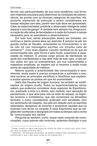 LÉON DENIS

do-nos nas particularidades de sua nova existência, nos forne-
cem materiais preciosos para determinar as condições de sobrevi-
vência, de acordo com as diversas categorias de espíritos. Há,
portanto, elementos de instrução a serem considerados em
nossas relações com eles, porém nem tudo deve ser aproveitado.
Cabe ao experimentador prudente e observador inteligente saber
separar o ouro da ganga*. A verdade nem sempre nos chega pura,
e a ação do alto deixa às faculdades e à razão do homem o campo
necessário para se exercitarem e desenvolverem.
Em tudo isso, sérias precauções devem ser tomadas, um
contínuo e atento exame deve ser exercido. É preciso se pôr em
guarda contra as fraudes, conscientes ou inconscientes, e ver
se não há nas mensagens escritas um simples caso de
animismo**. Com esse objetivo, convém certificar-se de que as
comunicações são, pela forma e pelo fundo, superiores à capa-
cidade do médium. É preciso exigir provas de identidade da
parte dos manifestantes e não abrir mão de todo rigor, a não ser
nos casos em que os ensinamentos, por sua superioridade e
majestosa amplitude, se impõem por si mesmos e estão muito
acima da capacidade do médium.
Mesmo quando a autenticidade das comunicações é reco-
nhecida, ainda assim é preciso compará-las e submeter a exa-
mes severos os princípios científicos e filosóficos que expõem,
e aceitar apenas os pontos em que há unanimidade.
Além das fraudes de origem humana, há também as mistifi-
cações de origem oculta. Todos os experimentadores sérios
sabem que podemos considerar duas espécies de Espiritismo:
um, praticado a torto e a direito, sem método, sem elevação de
pensamento, e que atrai para nós os tolos do espaço, os espíri-
tos levianos e zombeteiros, que são numerosos na atmosfera
terrestre; o outro, considerável, praticado com seriedade, com
um sentimento de respeito, nos põe em relação com os espíritos
adiantados, desejosos de socorrer e esclarecer aqueles que os
chamam com fervor no coração. É esse Espiritismo que as reli-
giões têm conhecido e designado em todos os tempos sob o nome
de “comunicação dos santos”.
Pergunta-se também: como, nesse vasto conjunto de comu-
nicações, cujos autores são invisíveis, podemos distinguir o que
* Ganga: resíduo ou sobra imprestável do minério de onde se extraiu ouro, prata, mine-
rais raros ou pedras preciosas (N.E.).
** Animismo: comunicação proveniente do próprio médium (seja consciente ou incons-
cientemente) e que é tida como sendo de um espírito (N.E.).
 