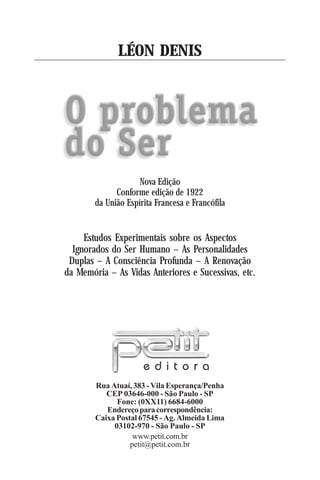 !
Rua Atuaí, 383 - Vila Esperança/Penha
CEP 03646-000 - São Paulo - SP
Fone: (0XX11) 6684-6000
Endereçoparacorrespondência:
Caixa Postal 67545 - Ag. Almeida Lima
03102-970 - São Paulo - SP
www.petit.com.br
petit@petit.com.br
e d i t o r a
LÉON DENIS
Estudos Experimentais sobre os Aspectos
Ignorados do Ser Humano – As Personalidades
Duplas – A Consciência Profunda – A Renovação
da Memória – As Vidas Anteriores e Sucessivas, etc.
Nova Edição
Conforme edição de 1922
da União Espírita Francesa e Francófila
 