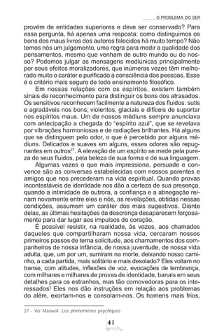 O PROBLEMA DO SER

provém de entidades superiores e deve ser conservado? Para
essa pergunta, há apenas uma resposta: como distinguimos os
bons dos maus livros dos autores falecidos há muito tempo? Não
temos nós um julgamento, uma regra para medir a qualidade dos
pensamentos, mesmo que venham de outro mundo ou do nos-
so? Podemos julgar as mensagens mediúnicas principalmente
por seus efeitos moralizadores, que inúmeras vezes têm melho-
rado muito o caráter e purificado a consciência das pessoas. Esse
é o critério mais seguro de todo ensinamento filosófico.
Em nossas relações com os espíritos, existem também
sinais de reconhecimento para distinguir os bons dos atrasados.
Os sensitivos reconhecem facilmente a natureza dos fluidos: sutis
e agradáveis nos bons; violentos, glaciais e difíceis de suportar
nos espíritos maus. Um de nossos médiuns sempre anunciava
com antecipação a chegada do “espírito azul”, que se revelava
por vibrações harmoniosas e de radiações brilhantes. Há alguns
que se distinguem pelo odor, o que é percebido por alguns mé-
diuns. Delicados e suaves em alguns, esses odores são repug-
nantes em outros27
. A elevação de um espírito se mede pela pure-
za de seus fluidos, pela beleza de sua forma e de sua linguagem.
Algumas vezes o que mais impressiona, persuade e con-
vence são as conversas estabelecidas com nossos parentes e
amigos que nos precederam na vida espiritual. Quando provas
incontestáveis de identidade nos dão a certeza de sua presença,
quando a intimidade de outrora, a confiança e a abnegação rei-
nam novamente entre eles e nós, as revelações, obtidas nessas
condições, assumem um caráter dos mais sugestivos. Diante
delas, as últimas hesitações da descrença desaparecem forçosa-
mente para dar lugar aos impulsos do coração.
É possível resistir, na realidade, às vozes, aos chamados
daqueles que compartilharam nossa vida, cercaram nossos
primeiros passos de terna solicitude, aos chamamentos dos com-
panheiros de nossa infância, de nossa juventude, de nossa vida
adulta, que, um por um, sumiram na morte, deixando nosso cami-
nho, a cada partida, mais solitário e mais desolado? Eles voltam no
transe, com atitudes, inflexões de voz, evocações de lembrança,
com milhares e milhares de provas de identidade, banais em seus
detalhes para os estranhos, mas tão comovedoras para os inte-
ressados! Eles nos dão instruções em relação aos problemas
do além, exortam-nos e consolam-nos. Os homens mais frios,
27 - Ver Maxwell. Les phénomènes psychiques.
 