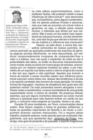 LÉON DENIS

os mais sábios experimentadores, como o
professor Hyslop, não puderam resistir a essas
influências do além-túmulo28
. Isso demonstra
que, no Espiritismo, como alguns o pretendem,
não há apenas práticas frívolas e abusivas,
mas que nele se encontra um móvel nobre e
generoso, ou seja, a afeição pelos nossos
mortos, o interesse que temos por sua me-
mória. Não é esse um dos lados mais respei-
táveis da natureza humana, um dos sentimen-
tos, uma das forças que elevam o homem aci-
ma da matéria e o diferencia dos irracionais?
Depois, ao lado disso, e acima dos con-
selhos comovidos de nossos parentes, de-
vemos assinalar as aparições poderosas dos espíritos de gênio,
as páginas escritas febrilmente, na meia obscuridade, por mé-
diuns comprovadamente incapazes de compreender-lhes o
valor e a beleza, mas nas quais o esplendor do estilo se alia à
profundidade das idéias, ou então os discursos impressionantes,
como muitas vezes ouvimos em nosso grupo de estudos, pronun-
ciados por um médium bastante modesto de saber, e por inter-
médio de um espírito nos falava sobre o eterno enigma do mundo
e das leis que regem a vida espiritual. Aqueles que tiveram a
honra de assistir a essas reuniões sabem que influência pene-
trante exerciam sobre todos nós. Apesar das tendências à dúvida
e do espírito zombador dos homens de nossa geração, há modos,
formas de linguagem, impulsos de eloqüência aos quais eles não
poderiam resistir. Os mais prevenidos seriam obrigados a reco-
nhecer neles a característica, a marca incontestável de uma grande
superioridade moral, a marca da verdade. Na presença desses
espíritos, que por alguns momentos desceram ao nosso mundo
obscuro e atrasado para nele fazerem brilhar um clarão de seu
gênio, o criticismo mais exigente se inquieta, hesita e se cala.
Durante 20 anos recebemos, em Tours, comunicações dessa
ordem. Elas diziam respeito a todos os grandes problemas, a
todas as questões importantes de filosofia e de moral, e com-
punham diversos volumes manuscritos. Foi o resumo desse
trabalho, bastante extenso, muito grande para ser publicado inte-
gralmente, que quis apresentar aqui. Jerônimo de Praga, meu
amigo, meu guia do presente e do passado, o espírito magnânimo
28 - Ver No invisível, capítulo 19, as conversações do professor Hyslop, da Universidade
de Columbia, com seu pai, irmãos e tios falecidos.
Jerônimo de Praga (1360 –
1416): reformador tcheco,
discípulo e seguidor de
João Huss e igualmente
contestador dos dogmas da
Igreja Romana. A exemplo
de seu mestre, foi perseguido
e condenado à fogueira da
Inquisição pelo Vaticano –
Concílio de Constança.
 