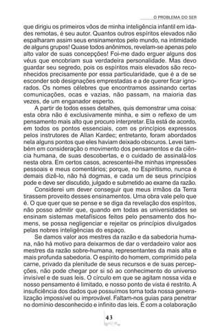 O PROBLEMA DO SER
!
que dirigiu os primeiros vôos de minha inteligência infantil em ida-
des remotas, é seu autor. Quantos outros espíritos elevados não
espalharam assim seus ensinamentos pelo mundo, na intimidade
de alguns grupos! Quase todos anônimos, revelam-se apenas pelo
alto valor de suas concepções! Foi-me dado erguer alguns dos
véus que encobriam sua verdadeira personalidade. Mas devo
guardar seu segredo, pois os espíritos mais elevados são reco-
nhecidos precisamente por essa particularidade, que é a de se
esconder sob designações emprestadas e a de querer ficar igno-
rados. Os nomes célebres que encontramos assinando certas
comunicações, ocas e vazias, não passam, na maioria das
vezes, de um enganador esperto.
A partir de todos esses detalhes, quis demonstrar uma coisa:
esta obra não é exclusivamente minha, e sim o reflexo de um
pensamento mais alto que procuro interpretar. Ela está de acordo,
em todos os pontos essenciais, com os princípios expressos
pelos instrutores de Allan Kardec; entretanto, foram abordados
nela alguns pontos que eles haviam deixado obscuros. Levei tam-
bém em consideração o movimento dos pensamentos e da ciên-
cia humana, de suas descobertas, e o cuidado de assinalá-los
nesta obra. Em certos casos, acrescentei-lhe minhas impressões
pessoais e meus comentários; porque, no Espiritismo, nunca é
demais dizê-lo, não há dogmas, e cada um de seus princípios
pode e deve ser discutido, julgado e submetido ao exame da razão.
Considerei um dever conseguir que meus irmãos da Terra
tirassem proveito desses ensinamentos. Uma obra vale pelo que
é. O que quer que se pense e se diga da revelação dos espíritos,
não posso admitir que, quando em todas as universidades se
ensinam sistemas metafísicos feitos pelo pensamento dos ho-
mens, se possa negligenciar e rejeitar os princípios divulgados
pelas nobres inteligências do espaço.
Se damos valor aos mestres da razão e da sabedoria huma-
na, não há motivo para deixarmos de dar o verdadeiro valor aos
mestres da razão sobre-humana, representantes da mais alta e
mais profunda sabedoria. O espírito do homem, comprimido pela
carne, privado da plenitude de seus recursos e de suas percep-
ções, não pode chegar por si só ao conhecimento do universo
invisível e de suas leis. O círculo em que se agitam nossa vida e
nosso pensamento é limitado, e nosso ponto de vista é restrito. A
insuficiência dos dados que possuímos torna toda nossa genera-
lização impossível ou improvável. Faltam-nos guias para penetrar
no domínio desconhecido e infinito das leis. É com a colaboração
 