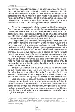 LÉON DENIS

dos grandes pensadores dos dois mundos, das duas humanida-
des, que as mais altas verdades serão alcançadas, ou pelo
menos vislumbradas, e que os mais nobres princípios serão
estabelecidos. Muito melhor e com muito mais segurança que
nossos mestres terrestres, os do além sabem nos colocar em
presença do problema da vida, do mistério da alma, ajudar-nos a
adquirir consciência de nossa grandeza e de nosso futuro.
*
Às vezes, uma pergunta é feita, uma nova objeção é apontada.
Em presença da infinita variedade de comunicações e da liber-
dade que cada um tem de apreciá-las, de verificá-las de acordo
com sua vontade, o que será, dizem-nos, da unidade de Doutrina
Espírita, essa unidade poderosa que tem feito a força, a grandeza
e assegurado a duração das religiões sacerdotais?
O Espiritismo, já o dissemos, não dogmatiza*. Ele não é nem
uma seita**, nem uma ortodoxia***. É uma filosofia viva, aberta a
todos os espíritos livres, e que progride por evolução. Ele não faz
nenhuma imposição; ele propõe, e o que propõe apóia-se em fatos
de experiências e provas morais. Não exclui nenhuma das outras
crenças, mas se eleva acima delas e abraça-as numa fórmula
mais ampla, numa expressão mais elevada e extensa da verdade.
As inteligências superiores nos abrem o caminho. Elas nos
revelam os princípios eternos que cada um de nós adota e assi-
mila, na medida de sua compreensão, de acordo com o grau de
desenvolvimento atingido pelas faculdades de cada um na
sucessão de suas vidas.
Em geral, a unidade das doutrinas é obtida somente à custa
da submissão cega e passiva a um conjunto de princípios, de
fórmulas fixadas em moldes inflexíveis. É a petrificação do pen-
samento, o divórcio entre a religião e a ciência, e estas não
podem desenvolver-se e prosperar sem liberdade e movimento.
Essa imobilidade, essa inflexibilidade dos dogmas, priva a
religião, que as impõe a si mesma, de todos os benefícios do
movimento social e da evolução do pensamento. Considerando-se
como a única crença boa e verdadeira, chega a ponto de conde-
nar tudo o que está fora dela, e se enclausura, assim, num túmulo,
para dentro do qual pretende arrastar consigo a vida intelectual e
o gênio das raças humanas.
* Dogmatizar: ensinar dogmas, os fundamentos inquestionáveis de uma doutrina (N.E.).
** Seita: grupo (geralmente religioso) que professa a mesma doutrina (N.E.).
*** Ortodoxia: fidelidade absoluta a uma doutrina ou filosofia. Que não aceita conceitos
ou idéias novas (N.E.).
 