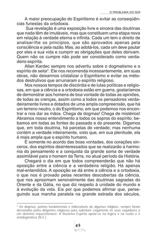 O PROBLEMA DO SER
#
A maior preocupação do Espiritismo é evitar as conseqüên-
cias funestas da ortodoxia.
Sua revelação é uma exposição livre e sincera das doutrinas
que nada têm de imutáveis, mas que constituem uma etapa nova
em relação à verdade eterna e infinita. Cada um tem o direito de
analisar-lhe os princípios, que são aprovados apenas pela
consciência e pela razão. Mas, ao adotá-los, cada um deve pautar
por eles a sua vida e cumprir as obrigações que deles derivam.
Quem não os cumpre não pode ser considerado como verda-
deiro espírita.
Allan Kardec sempre nos advertiu sobre o dogmatismo e o
espírito de seita*. Ele nos recomenda incessantemente, em suas
obras, não deixarmos cristalizar o Espiritismo e evitar os méto-
dos destrutivos que arruinaram o espírito religioso.
Nos nossos tempos de discórdia e de lutas políticas e religio-
sas, em que a ciência e a ortodoxia estão em guerra, gostaríamos
de demonstrar aos homens de boa vontade de todas as opiniões,
de todas as crenças, assim como a todos os pensadores verda-
deiramente livres e dotados de uma ampla compreensão, que há
um terreno neutro, o do Espiritismo, em que podemos nos encon-
trar e nos dar as mãos. Chega de dogmas! Chega de mistérios!
Abramos nosso entendimento a todos os sopros do espírito; be-
bamos em todas as fontes do passado e do presente. Digamos
que, em toda doutrina, há parcelas de verdade; mas nenhuma
contém a verdade inteiramente, visto que, em sua plenitude, ela
é mais ampla que o espírito humano.
É somente no acordo das boas vontades, dos corações sin-
ceros, dos espíritos desinteressados que se realizarão a harmo-
nia do pensamento e a conquista da grande soma de verdade
assimilável para o homem da Terra, no atual período da História.
Chegará o dia em que todos compreenderão que não há
oposição entre a ciência e a verdadeira religião. Há apenas
mal-entendidos. A oposição se dá entre a ciência e a ortodoxia,
o que nos é provado pelas recentes descobertas da ciência,
que nos aproximam sensivelmente das doutrinas sagradas do
Oriente e da Gália, no que diz respeito à unidade do mundo e
à evolução da vida. Eis por que podemos afirmar que, perse-
guindo sua marcha paralela na grande estrada dos séculos,
* Os dogmas, pontos fundamentais e indiscutíveis de algumas religiões, sempre foram
decretados pelos dirigentes religiosos para submeter cegamente os seus seguidores a
um domínio inquestionável. A Doutrina Espírita apóia-se na lógica e na razão e é
antidogmática (N.E.).
 