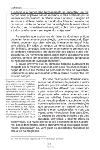 LÉON DENIS
$
a ciência e a crença irão forçosamente se encontrar um dia,
porque seus objetivos são os mesmos, e elas acabarão por se
irmanar reciprocamente. A ciência será a análise; a religião irá
se tornar a síntese. Nelas, o mundo dos fatos e o mundo das
causas se unirão; os dois termos da inteligência humana irão se
vincular; o véu do invisível será rasgado; a obra divina aparecerá
a todos os olhares em seu esplendor majestoso!
*
As alusões que acabamos de fazer às doutrinas antigas
poderiam levantar uma outra objeção: os ensinamentos do Espi-
ritismo, poderiam nos dizer, não são inteiramente novos? Não,
sem dúvida. Em todos os tempos da humanidade, relâmpagos
têm brilhado, lampejos iluminaram o pensamento em marcha e
as verdades necessárias têm aparecido aos sábios e aos pes-
quisadores. Os homens de gênio, assim como os sensitivos e os
videntes, sempre têm recebido do além revelações apropriadas
às necessidades da evolução humana29
.
É pouco provável que os primeiros homens pudessem ter
chegado por si mesmos e apenas com seus recursos mentais à
noção de leis e até mesmo às primeiras formas de civilização.
Consciente ou não, a comunhão entre a Terra e os espíritos tem
existido sempre.
Por isso mesmo encontraríamos facil-
mente nas doutrinas do passado a maior
parte dos princípios dados nos ensinamen-
tos dos espíritos. Além do que, esses prin-
cípios, reservados a um pequeno número
de pessoas, não haviam penetrado até a
alma das multidões. Essas revelações pro-
duziam-se, de preferência, sob a forma de
comunicações isoladas, de manifestações
que apresentavam um caráter pouco fre-
qüente e eram consideradas, o mais das
vezes, como miraculosas. Mas após 20 ou
30 séculos de um lento trabalho e de uma
gestação silenciosa, o espírito crítico se
desenvolveu e a razão elevou-se até o conceito de leis superio-
res. Esses fenômenos, com o ensinamento a eles ligado, reapa-
recem, generalizam-se, vêm guiar as sociedades hesitantes na
árdua via do progresso.
29 - Ver No invisível, capítulo 24: “A mediunidade gloriosa”.
Enquanto a ciência com as suas
descobertas vai desvendando
para o homem os quadros
fantásticos do universo em
que estamos, desde a múltipla
divisão do átomo até a grandeza
inimaginável das galáxias, a
crença num criador supremo
cada vez mais alicerça a fé, com
a certeza de mundos superiores
à nossa Terra e, por lógica,
a continuação da vida. (Veja
O Evangelho Segundo o
Espiritismo, cap. 2:8, e O Livro
dosEspíritos,parte1,caps.2e3.)
 
