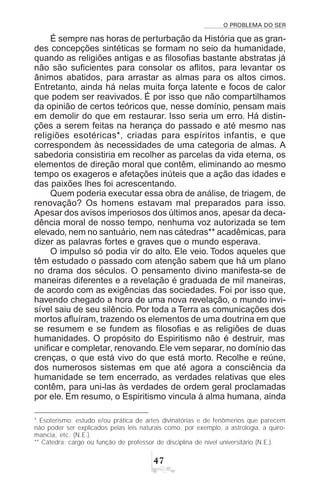 O PROBLEMA DO SER
%
É sempre nas horas de perturbação da História que as gran-
des concepções sintéticas se formam no seio da humanidade,
quando as religiões antigas e as filosofias bastante abstratas já
não são suficientes para consolar os aflitos, para levantar os
ânimos abatidos, para arrastar as almas para os altos cimos.
Entretanto, ainda há nelas muita força latente e focos de calor
que podem ser reavivados. É por isso que não compartilhamos
da opinião de certos teóricos que, nesse domínio, pensam mais
em demolir do que em restaurar. Isso seria um erro. Há distin-
ções a serem feitas na herança do passado e até mesmo nas
religiões esotéricas*, criadas para espíritos infantis, e que
correspondem às necessidades de uma categoria de almas. A
sabedoria consistiria em recolher as parcelas da vida eterna, os
elementos de direção moral que contêm, eliminando ao mesmo
tempo os exageros e afetações inúteis que a ação das idades e
das paixões lhes foi acrescentando.
Quem poderia executar essa obra de análise, de triagem, de
renovação? Os homens estavam mal preparados para isso.
Apesar dos avisos imperiosos dos últimos anos, apesar da deca-
dência moral de nosso tempo, nenhuma voz autorizada se tem
elevado, nem no santuário, nem nas cátedras** acadêmicas, para
dizer as palavras fortes e graves que o mundo esperava.
O impulso só podia vir do alto. Ele veio. Todos aqueles que
têm estudado o passado com atenção sabem que há um plano
no drama dos séculos. O pensamento divino manifesta-se de
maneiras diferentes e a revelação é graduada de mil maneiras,
de acordo com as exigências das sociedades. Foi por isso que,
havendo chegado a hora de uma nova revelação, o mundo invi-
sível saiu de seu silêncio. Por toda a Terra as comunicações dos
mortos afluíram, trazendo os elementos de uma doutrina em que
se resumem e se fundem as filosofias e as religiões de duas
humanidades. O propósito do Espiritismo não é destruir, mas
unificar e completar, renovando.Ele vem separar, no domínio das
crenças, o que está vivo do que está morto. Recolhe e reúne,
dos numerosos sistemas em que até agora a consciência da
humanidade se tem encerrado, as verdades relativas que eles
contêm, para uni-las às verdades de ordem geral proclamadas
por ele. Em resumo, o Espiritismo vincula à alma humana, ainda
* Esoterismo: estudo e/ou prática de artes divinatórias e de fenômenos que parecem
não poder ser explicados pelas leis naturais como, por exemplo, a astrologia, a quiro-
mancia, etc. (N.E.).
** Cátedra: cargo ou função de professor de disciplina de nível universitário (N.E.).
 