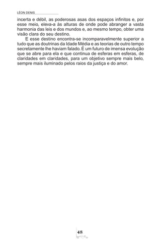 LÉON DENIS

incerta e débil, as poderosas asas dos espaços infinitos e, por
esse meio, eleva-a às alturas de onde pode abranger a vasta
harmonia das leis e dos mundos e, ao mesmo tempo, obter uma
visão clara do seu destino.
E esse destino encontra-se incomparavelmente superior a
tudo que as doutrinas da Idade Média e as teorias de outro tempo
secretamente lhe haviam falado. É um futuro de imensa evolução
que se abre para ela e que continua de esferas em esferas, de
claridades em claridades, para um objetivo sempre mais belo,
sempre mais iluminado pelos raios da justiça e do amor.
 