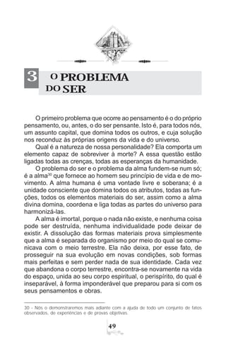 '
O primeiro problema que ocorre ao pensamento é o do próprio
pensamento, ou, antes, o do ser pensante. Isto é, para todos nós,
um assunto capital, que domina todos os outros, e cuja solução
nos reconduz às próprias origens da vida e do universo.
Qual é a natureza de nossa personalidade? Ela comporta um
elemento capaz de sobreviver à morte? A essa questão estão
ligadas todas as crenças, todas as esperanças da humanidade.
O problema do ser e o problema da alma fundem-se num só;
é a alma30
que fornece ao homem seu princípio de vida e de mo-
vimento. A alma humana é uma vontade livre e soberana; é a
unidade consciente que domina todos os atributos, todas as fun-
ções, todos os elementos materiais do ser, assim como a alma
divina domina, coordena e liga todas as partes do universo para
harmonizá-las.
A alma é imortal, porque o nada não existe, e nenhuma coisa
pode ser destruída, nenhuma individualidade pode deixar de
existir. A dissolução das formas materiais prova simplesmente
que a alma é separada do organismo por meio do qual se comu-
nicava com o meio terrestre. Ela não deixa, por esse fato, de
prosseguir na sua evolução em novas condições, sob formas
mais perfeitas e sem perder nada de sua identidade. Cada vez
que abandona o corpo terrestre, encontra-se novamente na vida
do espaço, unida ao seu corpo espiritual, o perispírito, do qual é
inseparável, à forma imponderável que preparou para si com os
seus pensamentos e obras.
30 - Nós o demonstraremos mais adiante com a ajuda de todo um conjunto de fatos
observados, de experiências e de provas objetivas.
O PROBLEMA
DO SER
3
 