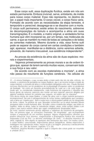 LÉON DENIS
#
Esse corpo sutil, essa duplicação fluídica, existe em nós em
estado permanente. Embora invisível, serve, entretanto, de molde
para nosso corpo material. Esse não representa, no destino do
ser, o papel mais importante. O corpo visível, o corpo físico varia.
Formado de acordo com as necessidades da etapa terrestre, é
temporário e perecível; desagrega-se e se dissolve com a morte.
O corpo sutil permanece; existe antes do nascimento, sobrevive
às decomposições do túmulo e acompanha a alma em suas
transmigrações. É o modelo, a matriz original, a verdadeira forma
humana que vêm incorporar-se, por um tempo, nas moléculas da
carne, e que se mantém no meio de todas as variações e de todas
as correntes materiais. Mesmo durante a vida, essa forma sutil
pode se separar do corpo carnal em certas condições e também
agir, aparecer, manifestar-se a distância, como veremos adiante,
provando, de maneira irrecusável, sua existência independente31
.
*
As provas da existência da alma são de duas espécies: mo-
rais e experimentais.
Vejamos primeiramente as provas morais e as de ordem ló-
gica que, apesar de terem servido muitas vezes, conservam toda
a sua força e seu valor.
De acordo com as escolas materialista e monista*, a alma
não passa da resultante de funções cerebrais. “As células do
31 – A ciência fisiológica, a que escapa ainda a maior parte das leis da vida, entreviu, no
entanto, a existência do perispírito ou corpos fluídicos, que é ao mesmo tempo o molde do
corpo material, o vestuário da alma e o intermediário obrigatório entre eles. Claude Bernard
escreveu Recherches sur les problèmes de la physiologie (Pesquisas sobre os problemas
da fisiologia): “Há como um desenho preestabelecido de cada ser e de cada órgão, de
modo que, se considerado isoladamente, cada fenômeno do organismo é tributário das
forças gerais da natureza, parecem eles revelar um laço especial, parecem dirigidos por
alguma condição invisível no caminho que seguem, na ordem que os relaciona”.
Fora dessa noção do corpo fluídico, a união da alma com o corpo material permanece
incompreensível. Daí veio o enfraquecimento de certas teorias espiritualistas que considera-
vam a alma um “espírito puro”. Nem a razão nem a ciência podem admitir um ser desprovido
de forma. Leibniz, no prefácio de suas Nouvelles recherches sur la raison humaine (Novas
pesquisas sobre a razão humana), dizia: “Acredito, como a maioria dos antigos, que todos os
espíritos, todas as almas, todas as substâncias simples, ativas, estão sempre unidas a um
corpo e que nunca existem almas que sejam completamente desprovidas deles”.
De resto, existem numerosas provas objetivas e subjetivas da existência do perispírito.
São, em primeiro lugar, as sensações chamadas “de integridade”, que acompanham
sempre a amputação de um membro qualquer. Alguns magnetizadores afirmam que
podem influenciar seus doentes, magnetizando a prolongação fluídica dos membros
amputados (Carl du Prel. La doctrine monistique de l’âme – A doutrina monística da
alma, capítulo 6). Vêm depois as aparições dos fantasmas dos vivos. Em muitos casos,
o corpo fluídico, concretizado, impressionou placas fotográficas, deixou impressões e
moldagens nas substâncias moles, traços no pó e na fuligem, provocou o deslocamento
de objetos, etc. (Ver No invisível, capítulos 12 e 20).
* Monismo: doutrina filosófica segundo a qual o conjunto das coisas pode ser resumido
à unidade (N.E.).
 