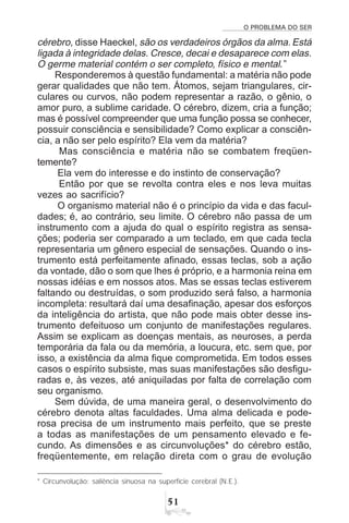 O PROBLEMA DO SER
#
cérebro, disse Haeckel, são os verdadeiros órgãos da alma. Está
ligada à integridade delas. Cresce, decai e desaparece com elas.
O germe material contém o ser completo, físico e mental.”
Responderemos à questão fundamental: a matéria não pode
gerar qualidades que não tem. Átomos, sejam triangulares, cir-
culares ou curvos, não podem representar a razão, o gênio, o
amor puro, a sublime caridade. O cérebro, dizem, cria a função;
mas é possível compreender que uma função possa se conhecer,
possuir consciência e sensibilidade? Como explicar a consciên-
cia, a não ser pelo espírito? Ela vem da matéria?
Mas consciência e matéria não se combatem freqüen-
temente?
Ela vem do interesse e do instinto de conservação?
Então por que se revolta contra eles e nos leva muitas
vezes ao sacrifício?
O organismo material não é o princípio da vida e das facul-
dades; é, ao contrário, seu limite. O cérebro não passa de um
instrumento com a ajuda do qual o espírito registra as sensa-
ções; poderia ser comparado a um teclado, em que cada tecla
representaria um gênero especial de sensações. Quando o ins-
trumento está perfeitamente afinado, essas teclas, sob a ação
da vontade, dão o som que lhes é próprio, e a harmonia reina em
nossas idéias e em nossos atos. Mas se essas teclas estiverem
faltando ou destruídas, o som produzido será falso, a harmonia
incompleta: resultará daí uma desafinação, apesar dos esforços
da inteligência do artista, que não pode mais obter desse ins-
trumento defeituoso um conjunto de manifestações regulares.
Assim se explicam as doenças mentais, as neuroses, a perda
temporária da fala ou da memória, a loucura, etc. sem que, por
isso, a existência da alma fique comprometida. Em todos esses
casos o espírito subsiste, mas suas manifestações são desfigu-
radas e, às vezes, até aniquiladas por falta de correlação com
seu organismo.
Sem dúvida, de uma maneira geral, o desenvolvimento do
cérebro denota altas faculdades. Uma alma delicada e pode-
rosa precisa de um instrumento mais perfeito, que se preste
a todas as manifestações de um pensamento elevado e fe-
cundo. As dimensões e as circunvoluções* do cérebro estão,
freqüentemente, em relação direta com o grau de evolução
* Circunvolução: saliência sinuosa na superfície cerebral (N.E.).
 