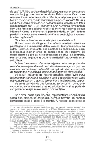 LÉON DENIS
#
do espírito32
. Não se deve daqui deduzir que a memória é apenas
um simples jogo das células cerebrais. Estas se modificam e se
renovam incessantemente, diz a ciência, a tal ponto que o cére-
bro e o corpo humano são renovados em poucos anos33
. Nessas
condições, como explicar que possamos nos recordar dos fatos
que remontam há 10, 20, 30 anos? Como os velhos rememoram
com uma facilidade surpreendente os menores detalhes de sua
infância? Como a memória, a personalidade, o “eu”, podem
persistir e manter-se no meio de contínuas destruições e recons-
truções orgânicas?
Quantos problemas insolúveis para o materialismo!
O único meio de atingir a alma são os sentidos, dizem os
psicólogos, e a suspensão deles leva ao desaparecimento da
outra. Notemos, entretanto, que o estado de anestesia, ou seja,
a supressão momentânea da sensibilidade, não suprime de
modo algum a ação da inteligência; esta se ativa, ao contrário,
em casos que, segundo as doutrinas materialistas, deveria estar
aniquilada.
Buisson* escreveu: “Se existe alguma coisa que possa de-
monstrar a independência do ‘eu’, é certamente a prova que nos
fornecem os pacientes submetidos à ação do éter, e nos quais
as faculdades intelectuais resistem aos agentes anestésicos”.
Velpeau**, tratando do mesmo assunto, dizia: “Que mina
fecunda não são para a fisiologia e para a psicologia fatos como
esses, que separam o espírito da matéria, a inteligência do corpo!”
Veremos também de que forma, no sono comum ou no pro-
vocado, no sonambulismo e na exteriorização, a alma pode vi-
ver, perceber e agir sem o auxílio dos sentidos.
*
Se a alma, como quer Haeckel, representasse unicamente a
soma dos elementos corporais, sempre haveria no homem
correlação entre o físico e o mental. A relação seria direta e
32 - A regra não é absoluta. O cérebro de Gambetta, por exemplo, pesava apenas 1246
gramas, ao passo que a média humana é de 1500 a 1800 gramas. Acrescentamos,
aliás, que a teoria das localizações cerebrais que predominava na fisiologia foi posta em
sério revés por “casos famosos e freqüentes das lesões estendidas nas regiões essenciais,
não acompanhadas de nenhum problema psíquico grave, nem de nenhuma restrição
da personalidade”. Ver o caso célebre publicado pelo doutor Guépin em março de 1917
e os numerosos fatos das feridas de guerra especialmente estudadas pelo doutor Troude
(Revue Métapsychique – Revista Metapsíquica), nº 1, 1921-1922.
Nota do editor: o autor cita, na nota acima, Leon Gambetta (1838-1882), célebre e
importante homem público francês, reconhecido pela sua inteligência e cultura.
33 - Claude Bernard. La science expérimentale; phénomènes de la vie (A ciência expe-
rimental; fenômenos da vida).
* François A. Buisson: escritor e acadêmico francês (N.E.).
** Alfred A. Marie Velpeau: cirurgião e fisiologista francês (N.E.).
 