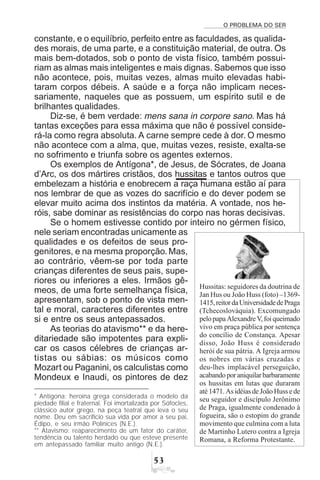O PROBLEMA DO SER
#!
constante, e o equilíbrio, perfeito entre as faculdades, as qualida-
des morais, de uma parte, e a constituição material, de outra. Os
mais bem-dotados, sob o ponto de vista físico, também possui-
riam as almas mais inteligentes e mais dignas. Sabemos que isso
não acontece, pois, muitas vezes, almas muito elevadas habi-
taram corpos débeis. A saúde e a força não implicam neces-
sariamente, naqueles que as possuem, um espírito sutil e de
brilhantes qualidades.
Diz-se, é bem verdade: mens sana in corpore sano. Mas há
tantas exceções para essa máxima que não é possível conside-
rá-la como regra absoluta. A carne sempre cede à dor. O mesmo
não acontece com a alma, que, muitas vezes, resiste, exalta-se
no sofrimento e triunfa sobre os agentes externos.
Os exemplos de Antígona*, de Jesus, de Sócrates, de Joana
d’Arc, os dos mártires cristãos, dos hussitas e tantos outros que
embelezam a história e enobrecem a raça humana estão aí para
nos lembrar de que as vozes do sacrifício e do dever podem se
elevar muito acima dos instintos da matéria. A vontade, nos he-
róis, sabe dominar as resistências do corpo nas horas decisivas.
Se o homem estivesse contido por inteiro no gérmen físico,
nele seriam encontradas unicamente as
qualidades e os defeitos de seus pro-
genitores, e na mesma proporção. Mas,
ao contrário, vêem-se por toda parte
crianças diferentes de seus pais, supe-
riores ou inferiores a eles. Irmãos gê-
meos, de uma forte semelhança física,
apresentam, sob o ponto de vista men-
tal e moral, caracteres diferentes entre
si e entre os seus antepassados.
As teorias do atavismo** e da here-
ditariedade são impotentes para expli-
car os casos célebres de crianças ar-
tistas ou sábias: os músicos como
Mozart ou Paganini, os calculistas como
Mondeux e Inaudi, os pintores de dez
* Antígona: heroína grega considerada o modelo da
piedade filial e fraternal. Foi imortalizada por Sófocles,
clássico autor grego, na peça teatral que leva o seu
nome. Deu em sacrifício sua vida por amor a seu pai,
Édipo, e seu irmão Polínices (N.E.).
** Atavismo: reaparecimento de um fator do caráter,
tendência ou talento herdado ou que esteve presente
em antepassado familiar muito antigo (N.E.).
Hussitas: seguidores da doutrina de
Jan Hus ou João Huss (foto) –1369-
1415,reitordaUniversidadedePraga
(Tchecoslováquia). Excomungado
pelopapaAlexandreV,foiqueimado
vivo em praça pública por sentença
do concílio de Constança. Apesar
disso, João Huss é considerado
herói de sua pátria. A Igreja armou
os nobres em várias cruzadas e
deu-lhes implacável perseguição,
acabandoporaniquilarbarbaramente
os hussitas em lutas que duraram
até 1471. As idéias de João Huss e de
seu seguidor e discípulo Jerônimo
de Praga, igualmente condenado à
fogueira, são o estopim do grande
movimento que culmina com a luta
de Martinho Lutero contra a Igreja
Romana, a Reforma Protestante.
 