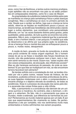 LÉON DENIS
#
anos, como Van de Kerkhove, e tantos outros meninos prodígios,
cujas aptidões não se encontram nos pais ou só estão presen-
tes em antepassados distantes, como foi o caso de Mozart.
As propriedades da substância material transmitida pelos pais
se manifesta na criança pela semelhança física e pelas doenças
congênitas. Mas a semelhança só dura no primeiro período da
vida. Desde que o caráter se define, logo que a criança se torna
adulta, vêem-se as feições se modificarem pouco a pouco; ao
mesmo tempo, as tendências hereditárias vão diminuindo e dando
lugar a outros elementos, que constituem uma personalidade
diferente, um “eu” às vezes bastante distinto pelos gostos, pelas
qualidades, pelas paixões, de tudo quanto se encontra nos ante-
passados. Não é, pois, o organismo material que faz a personali-
dade, e sim o homem interior, o ser psíquico. À medida que este
se desenvolve e se afirma por sua própria ação na existência,
vê-se a herança física e mental dos pais se enfraquecer pouco a
pouco, e, muitas vezes, desaparecer.
*
A noção do bem, gravada no fundo da consciência, é ainda
uma prova evidente de nossa origem espiritual. Se o homem
viesse do pó ou se fosse o resultado das forças mecânicas do
mundo, nós não poderíamos conhecer nem o bem, nem o mal,
nem sentir remorso ou dor moral. Dizem-nos: “estas noções vêm
dos vossos antepassados, da educação, das influências sociais!”
Mas se são heranças exclusivas do passado, de onde as rece-
bemos? E por que elas se multiplicam em nós, se não encontram
terreno favorável nem alimento?
Se tendes sofrido com a constatação do mal, se tendes cho-
rado por vós e pelos outros, nessas horas de tristeza, de dor
reveladora, pudestes entrever as secretas profundezas da alma,
as suas ligações misteriosas com o além, e compreendestes o
encanto amargo e o objetivo elevado da existência, de todas as
existências. Esse é o processo da educação dos seres pela dor;
é a ascensão das coisas finitas para a vida infinita.
Não, o pensamento e a consciência não derivam de um uni-
verso químico e mecânico. Ao contrário, eles o dominam, o diri-
gem e o advertem. De fato, não é o pensamento que pesa os
mundos, mede a extensão, que diferencia as harmonias do cos-
mo? Pertencemos ao mundo material apenas por um lado. É por
isso que experimentamos tão vivamente os males. Se perten-
cêssemos a ele por completo, nós nos sentiríamos muito mais
ambientados e muitos sofrimentos nos seriam poupados.
 
