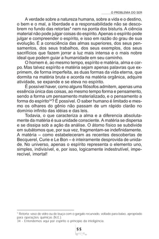 O PROBLEMA DO SER
##
A verdade sobre a natureza humana, sobre a vida e o destino,
o bem e o mal, a liberdade e a responsabilidade não se desco-
brem no fundo das retortas* nem na ponta dos bisturis. A ciência
material não pode julgar coisas do espírito.Apenas o espírito pode
julgar e compreender o espírito, e isso em razão do grau de sua
evolução. É a consciência das almas superiores, dos seus pen-
samentos, dos seus trabalhos, dos seus exemplos, dos seus
sacrifícios que fazem jorrar a luz mais intensa e o mais nobre
ideal que podem guiar a humanidade em seu caminho.
O homem é, ao mesmo tempo, espírito e matéria, alma e cor-
po. Mas talvez espírito e matéria sejam apenas palavras que ex-
primem, de forma imperfeita, as duas formas da vida eterna, que
dormita na matéria bruta e acorda na matéria orgânica, adquire
atividade, se expande e se eleva no espírito.
É possível haver, como alguns filósofos admitem, apenas uma
essência única das coisas, ao mesmo tempo forma e pensamento,
sendo a forma um pensamento materializado, e o pensamento a
forma do espírito34
? É possível. O saber humano é limitado e mes-
mo os olhares do gênio não passam de um rápido clarão no
domínio infinito das idéias e das leis.
Todavia, o que caracteriza a alma e a diferencia absoluta-
mente da matéria é sua unidade consciente. A matéria se dispersa
e se dissipa sob a ação da análise. O átomo físico se subdivide
em subátomos que, por sua vez, fragmentam-se indefinidamente.
A matéria – como estabeleceram as recentes descobertas de
Becquerel, Curie e Le Bon – é inteiramente desprovida de unida-
de. No universo, apenas o espírito representa o elemento uno,
simples, indivisível, e, por isso, logicamente indestrutível, impe-
recível, imortal!
* Retorta: vaso de vidro ou de louça com o gargalo recurvado, voltado para baixo, apropriado
para operações químicas (N.E.).
34 - Entendemos aqui por espírito o princípio da inteligência.
 