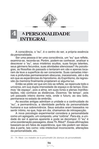 #$
A consciência, o “eu”, é o centro do ser, a própria essência
da personalidade.
Ser uma pessoa é ter uma consciência, um “eu” que reflete,
examina-se, recorda-se. Porém, podem-se conhecer, analisar e
descrever o “eu”, seus mistérios ocultos, suas forças latentes,
seus gérmens fecundos, suas atividades silenciosas? As psicolo-
gias, as filosofias do passado o tentaram em vão e apenas toca-
ram de leve a superfície do ser consciente. Suas camadas inter-
nas e profundas permaneceram obscuras, inacessíveis, até o dia
em que as experiências do hipnotismo, do Espiritismo, da regres-
são da memória finalmente projetaram aí alguma luz.
Então se pôde ver que em nós se reflete, se repercute todo o
universo, em sua dupla imensidade de espaço e de tempo. Dize-
mos “de espaço”, pois a alma, em suas livres e plenas manifes-
tações, não conhece as distâncias. Dizemos “de tempo”, pois
um passado inteiro dorme nela, onde o futuro, ao seu lado,
permanece no estado de embrião.
As escolas antigas admitiam a unidade e a continuidade do
“eu”, a permanência, a identidade perfeita da personalidade
humana e sua sobrevivência. Seus estudos eram baseados no
sentir íntimo, no que, hoje em dia, chamamos de introspecção.
A nova psicologia experimental considera a personalidade
como um agregado, um composto, uma “colônia”. Para ela, a uni-
dade do ser é apenas aparente e pode se decompor. O “eu” é
uma coordenação passageira, disseTh.Ribot35
.Essas afirmações
baseiam-se em fatos de experiência, que não podem ser deixa-
dos à parte, tais como: vida intelectual inconsciente, alterações
da personalidade, etc.
A PERSONALIDADE
INTEGRAL
4
35 - Th. Ribot. Les maladies de la personnalité (As doenças da personalidade).
 