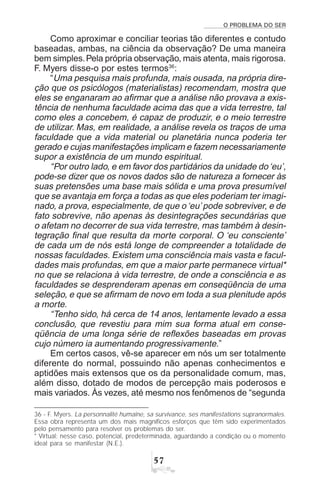 O PROBLEMA DO SER
#%
Como aproximar e conciliar teorias tão diferentes e contudo
baseadas, ambas, na ciência da observação? De uma maneira
bem simples.Pela própria observação, mais atenta, mais rigorosa.
F. Myers disse-o por estes termos36
:
“Uma pesquisa mais profunda, mais ousada, na própria dire-
ção que os psicólogos (materialistas) recomendam, mostra que
eles se enganaram ao afirmar que a análise não provava a exis-
tência de nenhuma faculdade acima das que a vida terrestre, tal
como eles a concebem, é capaz de produzir, e o meio terrestre
de utilizar. Mas, em realidade, a análise revela os traços de uma
faculdade que a vida material ou planetária nunca poderia ter
gerado e cujas manifestações implicam e fazem necessariamente
supor a existência de um mundo espiritual.
“Por outro lado, e em favor dos partidários da unidade do‘eu’,
pode-se dizer que os novos dados são de natureza a fornecer às
suas pretensões uma base mais sólida e uma prova presumível
que se avantaja em força a todas as que eles poderiam ter imagi-
nado, a prova, especialmente, de que o ‘eu’pode sobreviver, e de
fato sobrevive, não apenas às desintegrações secundárias que
o afetam no decorrer de sua vida terrestre, mas também à desin-
tegração final que resulta da morte corporal. O ‘eu consciente’
de cada um de nós está longe de compreender a totalidade de
nossas faculdades. Existem uma consciência mais vasta e facul-
dades mais profundas, em que a maior parte permanece virtual*
no que se relaciona à vida terrestre, de onde a consciência e as
faculdades se desprenderam apenas em conseqüência de uma
seleção, e que se afirmam de novo em toda a sua plenitude após
a morte.
“Tenho sido, há cerca de 14 anos, lentamente levado a essa
conclusão, que revestiu para mim sua forma atual em conse-
qüência de uma longa série de reflexões baseadas em provas
cujo número ia aumentando progressivamente.”
Em certos casos, vê-se aparecer em nós um ser totalmente
diferente do normal, possuindo não apenas conhecimentos e
aptidões mais extensos que os da personalidade comum, mas,
além disso, dotado de modos de percepção mais poderosos e
mais variados. Às vezes, até mesmo nos fenômenos de “segunda
36 - F. Myers. La personnalité humaine, sa survivance, ses manifestations supranormales.
Essa obra representa um dos mais magníficos esforços que têm sido experimentados
pelo pensamento para resolver os problemas do ser.
* Virtual: nesse caso, potencial, predeterminada, aguardando a condição ou o momento
ideal para se manifestar (N.E.).
 