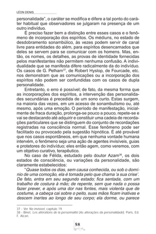 LÉON DENIS
#
personalidade”, o caráter se modifica e difere a tal ponto do cará-
ter habitual que observadores se julgaram na presença de um
outro indivíduo.
É preciso fazer bem a distinção entre esses casos e o fenô-
meno de incorporação dos espíritos. Os médiuns, no estado de
desdobramento sonambúlico, às vezes podem servir de canal
livre para entidades do além, para espíritos desencarnados que
deles se servem para se comunicar com os homens. Mas, en-
tão, os nomes, os detalhes, as provas de identidade fornecidas
pelos manifestantes não permitem nenhuma confusão. A indivi-
dualidade que se manifesta difere radicalmente da do indivíduo.
Os casos de G. Pelham37
, de Robert Hyslop, de Fourcade, etc.
nos demonstram que as comunicações ou a incorporação dos
espíritos não podem ser confundidas com os casos de dupla
personalidade.
Entretanto, o erro é possível; de fato, da mesma forma que
as incorporações dos espíritos, a intervenção das personalida-
des secundárias é precedida de um sono curto. Estas surgem,
na maioria das vezes, em um acesso de sonambulismo ou, até
mesmo, após uma emoção. O período de manifestação, inicial-
mente de fraca duração, prolonga-se pouco a pouco, repete-se e
vai se destacando até adquirir e constituir uma cadeia de recorda-
ções particulares que se distinguem do conjunto de recordações
registradas na consciência normal. Esse fenômeno pode ser
facilitado ou provocado pela sugestão hipnótica. É até provável
que nos casos espontâneos, em que nenhuma vontade humana
intervém, o fenômeno seja uma ação de agentes invisíveis, guias
e protetores do indivíduo; eles então agem, como veremos, com
um objetivo curativo, terapêutico.
No caso de Félida, estudado pelo doutor Azam38
, os dois
estados de consciência, ou variações da personalidade, são
claramente estabelecidos:
“Quase todos os dias, sem causa conhecida, ou sob o domí-
nio de uma comoção, ela é tomada pelo que chama ‘a sua crise’.
De fato, entra em seu segundo estado; fica sentada, com um
trabalho de costura à mão; de repente, sem que nada o possa
fazer prever, e após uma dor nas fontes, mais violenta que de
costume, a cabeça cai sobre o peito, suas mãos ficam inativas e
descem inertes ao longo de seu corpo; ela dorme, ou parece
37 - Ver No invisível, capítulo 19.
38 - Binet, Les altérations de la personnalité (As alterações da personalidade). Paris, Ed.
F. Alcan.
 