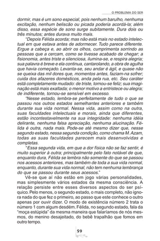 O PROBLEMA DO SER
#'
dormir, mas é um sono especial, pois nenhum barulho, nenhuma
excitação, nenhum beliscão ou picada poderia acordá-la; além
disso, essa espécie de sono surge subitamente. Dura dois ou
três minutos; antes durava muito mais.
“Depois Félida acorda; mas não está mais no estado intelec-
tual em que estava antes de adormecer. Tudo parece diferente.
Ergue a cabeça e, ao abrir os olhos, cumprimenta sorrindo as
pessoas que a cercam, como se tivesse acabado de chegar; a
fisionomia, antes triste e silenciosa, ilumina-se, e respira alegria;
sua palavra é breve e ela continua, cantarolando, a obra de agulha
que havia começado. Levanta-se, seu andar é ágil, e quase não
se queixa das mil dores que, momentos antes, faziam-na sofrer;
cuida dos afazeres domésticos, anda pela rua, etc. Seu caráter
está completamente mudado: de triste, tornou-se feliz; sua imagi-
nação está mais exaltada; o menor motivo a entristece ou alegra;
de indiferente, tornou-se sensível em excesso.
“Nesse estado, lembra-se perfeitamente de tudo o que se
passou nos outros estados semelhantes anteriores e também
durante sua vida normal. Nessa vida, assim como na outra,
suas faculdades intelectuais e morais, ainda que diferentes,
estão incontestavelmente na sua integridade: nenhuma idéia
delirante, nenhuma falsa apreciação, nenhuma alucinação. Fé-
lida é outra, nada mais. Pode-se até mesmo dizer que, nesse
segundo estado, nessa segunda condição, como chama M.Azam,
todas as suas faculdades parecem mais desenvolvidas e
completas.
“Essa segunda vida, em que a dor física não se faz sentir, é
muito superior à outra; principalmente pelo fato notável de que,
enquanto dura, Félida se lembra não somente do que se passou
nos acessos anteriores, mas também de toda a sua vida normal,
enquanto, durante sua vida normal, não tem nenhuma lembrança
do que se passou durante seus acessos.”
Vê-se que aí não estão em jogo várias personalidades,
mas simplesmente vários estados da mesma consciência. A
relação persiste entre esses diversos aspectos do ser psí-
quico. Pelo menos, o segundo estado, o mais completo, não igno-
ra nada do que fez o primeiro, ao passo que este conhece o outro
apenas por ouvir dizer. O modo de existência número 2 trata o
número 1 com algum desdém. Félida, no segundo estado, fala da
“moça estúpida” da mesma maneira que falaríamos de nós mes-
mos, do menino desajeitado, do bebê trapalhão que fomos em
outro tempo.
 