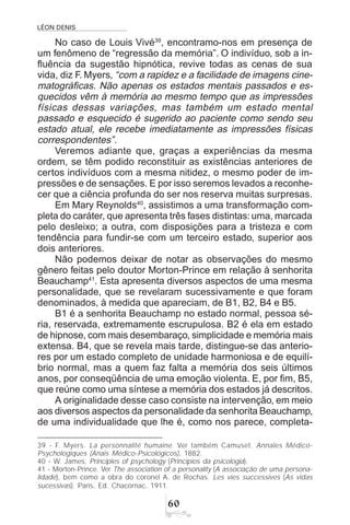 LÉON DENIS
$
No caso de Louis Vivé39
, encontramo-nos em presença de
um fenômeno de “regressão da memória”. O indivíduo, sob a in-
fluência da sugestão hipnótica, revive todas as cenas de sua
vida, diz F. Myers, “com a rapidez e a facilidade de imagens cine-
matográficas. Não apenas os estados mentais passados e es-
quecidos vêm à memória ao mesmo tempo que as impressões
físicas dessas variações, mas também um estado mental
passado e esquecido é sugerido ao paciente como sendo seu
estado atual, ele recebe imediatamente as impressões físicas
correspondentes”.
Veremos adiante que, graças a experiências da mesma
ordem, se têm podido reconstituir as existências anteriores de
certos indivíduos com a mesma nitidez, o mesmo poder de im-
pressões e de sensações. E por isso seremos levados a reconhe-
cer que a ciência profunda do ser nos reserva muitas surpresas.
Em Mary Reynolds40
, assistimos a uma transformação com-
pleta do caráter, que apresenta três fases distintas: uma, marcada
pelo desleixo; a outra, com disposições para a tristeza e com
tendência para fundir-se com um terceiro estado, superior aos
dois anteriores.
Não podemos deixar de notar as observações do mesmo
gênero feitas pelo doutor Morton-Prince em relação à senhorita
Beauchamp41
. Esta apresenta diversos aspectos de uma mesma
personalidade, que se revelaram sucessivamente e que foram
denominados, à medida que apareciam, de B1, B2, B4 e B5.
B1 é a senhorita Beauchamp no estado normal, pessoa sé-
ria, reservada, extremamente escrupulosa. B2 é ela em estado
de hipnose, com mais desembaraço, simplicidade e memória mais
extensa. B4, que se revela mais tarde, distingue-se das anterio-
res por um estado completo de unidade harmoniosa e de equilí-
brio normal, mas a quem faz falta a memória dos seis últimos
anos, por conseqüência de uma emoção violenta. E, por fim, B5,
que reúne como uma síntese a memória dos estados já descritos.
A originalidade desse caso consiste na intervenção, em meio
aos diversos aspectos da personalidade da senhorita Beauchamp,
de uma individualidade que lhe é, como nos parece, completa-
39 - F. Myers. La personnalité humaine. Ver também Camuset. Annales Médico-
Psychologiques (Anais Médico-Psicológicos), 1882.
40 - W. James, Principles of psychology (Princípios da psicologia).
41 - Morton-Prince. Ver The association of a personality (A associação de uma persona-
lidade), bem como a obra do coronel A. de Rochas. Les vies successives (As vidas
sucessivas). Paris, Ed. Chacornac, 1911.
 